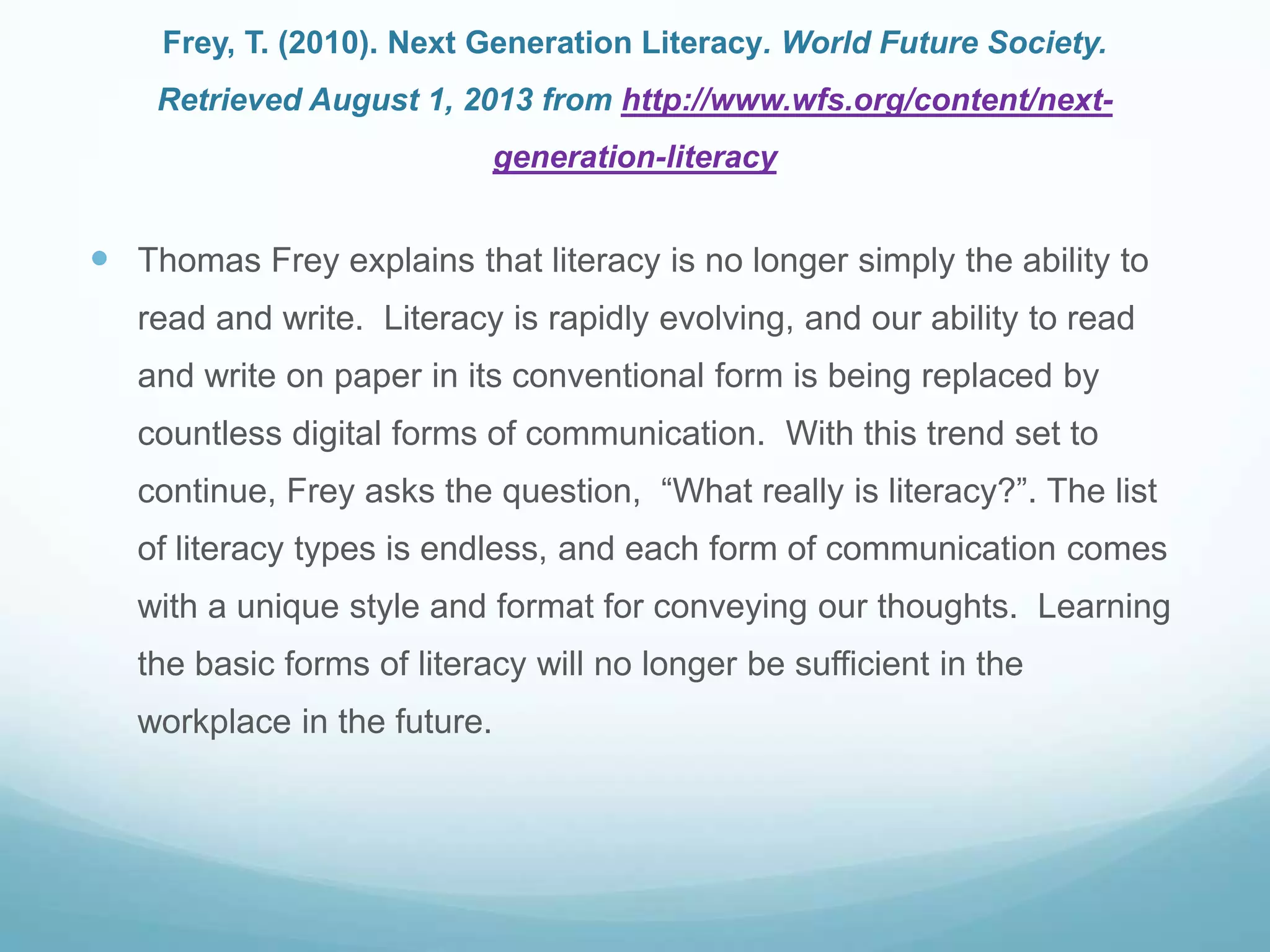 Frey, T. (2010). Next Generation Literacy. World Future Society.
Retrieved August 1, 2013 from http://www.wfs.org/content/next-
generation-literacy
 Thomas Frey explains that literacy is no longer simply the ability to
read and write. Literacy is rapidly evolving, and our ability to read
and write on paper in its conventional form is being replaced by
countless digital forms of communication. With this trend set to
continue, Frey asks the question, “What really is literacy?”. The list
of literacy types is endless, and each form of communication comes
with a unique style and format for conveying our thoughts. Learning
the basic forms of literacy will no longer be sufficient in the
workplace in the future.
 