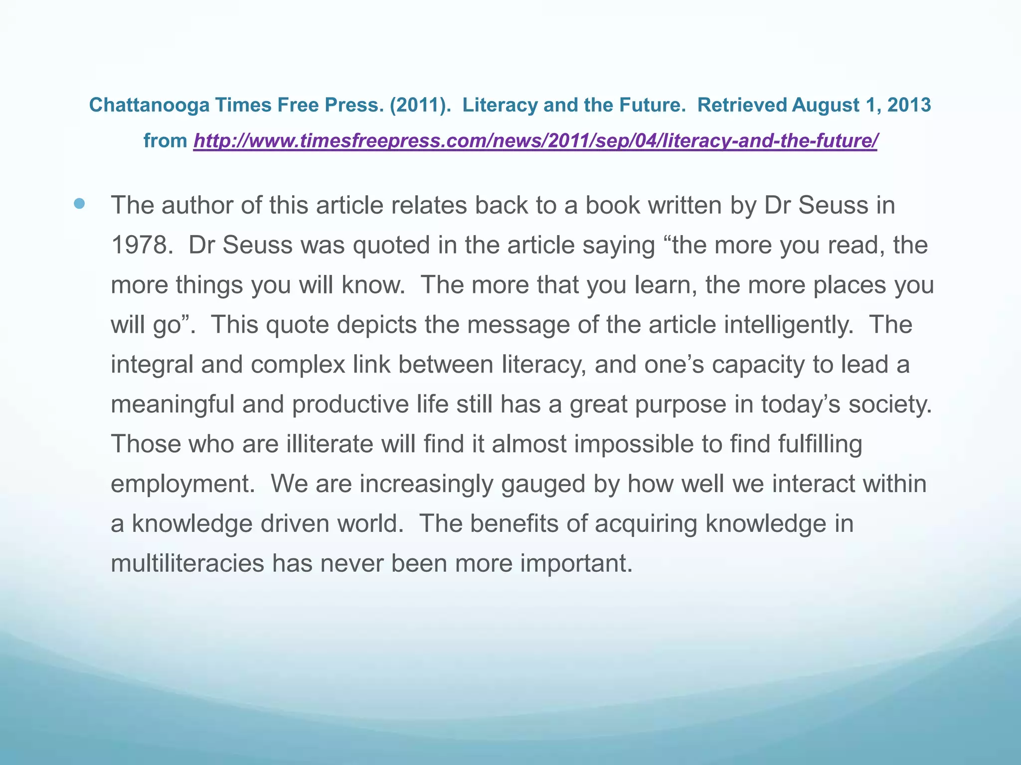 Chattanooga Times Free Press. (2011). Literacy and the Future. Retrieved August 1, 2013
from http://www.timesfreepress.com/news/2011/sep/04/literacy-and-the-future/
 The author of this article relates back to a book written by Dr Seuss in
1978. Dr Seuss was quoted in the article saying “the more you read, the
more things you will know. The more that you learn, the more places you
will go”. This quote depicts the message of the article intelligently. The
integral and complex link between literacy, and one‟s capacity to lead a
meaningful and productive life still has a great purpose in today‟s society.
Those who are illiterate will find it almost impossible to find fulfilling
employment. We are increasingly gauged by how well we interact within
a knowledge driven world. The benefits of acquiring knowledge in
multiliteracies has never been more important.
 