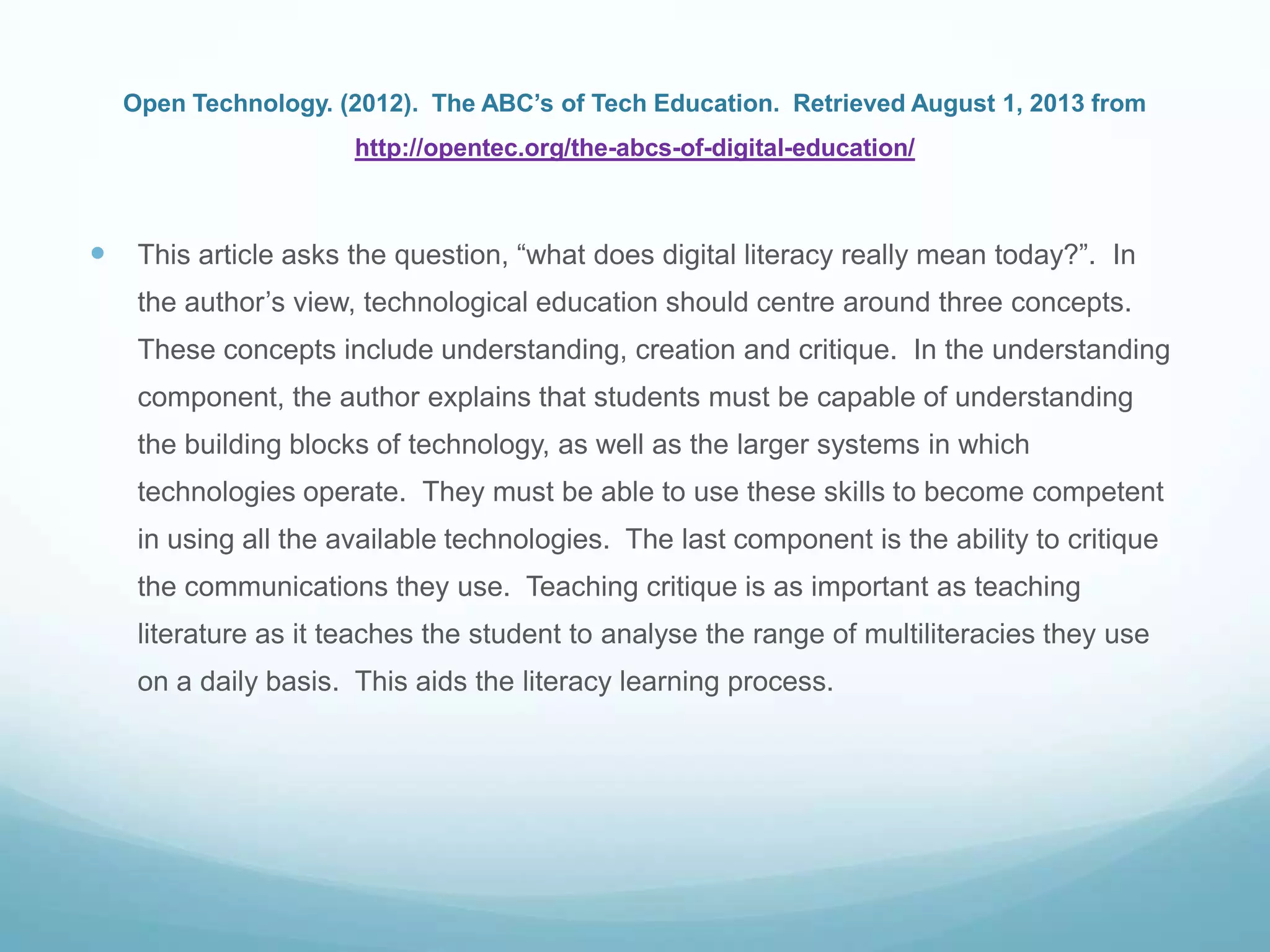 Open Technology. (2012). The ABC’s of Tech Education. Retrieved August 1, 2013 from
http://opentec.org/the-abcs-of-digital-education/
 This article asks the question, “what does digital literacy really mean today?”. In
the author‟s view, technological education should centre around three concepts.
These concepts include understanding, creation and critique. In the understanding
component, the author explains that students must be capable of understanding
the building blocks of technology, as well as the larger systems in which
technologies operate. They must be able to use these skills to become competent
in using all the available technologies. The last component is the ability to critique
the communications they use. Teaching critique is as important as teaching
literature as it teaches the student to analyse the range of multiliteracies they use
on a daily basis. This aids the literacy learning process.
 