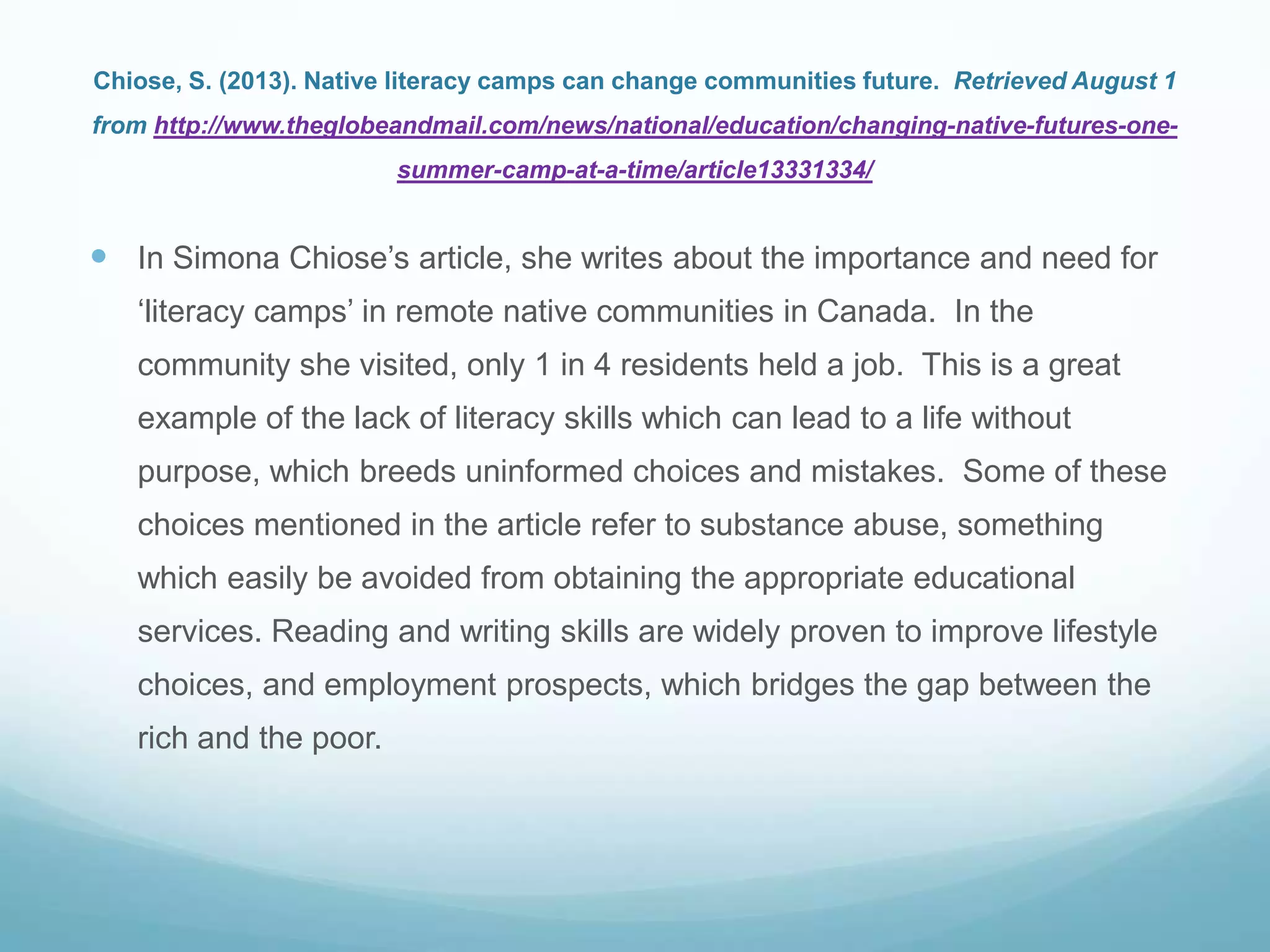 Chiose, S. (2013). Native literacy camps can change communities future. Retrieved August 1
from http://www.theglobeandmail.com/news/national/education/changing-native-futures-one-
summer-camp-at-a-time/article13331334/
 In Simona Chiose‟s article, she writes about the importance and need for
„literacy camps‟ in remote native communities in Canada. In the
community she visited, only 1 in 4 residents held a job. This is a great
example of the lack of literacy skills which can lead to a life without
purpose, which breeds uninformed choices and mistakes. Some of these
choices mentioned in the article refer to substance abuse, something
which easily be avoided from obtaining the appropriate educational
services. Reading and writing skills are widely proven to improve lifestyle
choices, and employment prospects, which bridges the gap between the
rich and the poor.
 