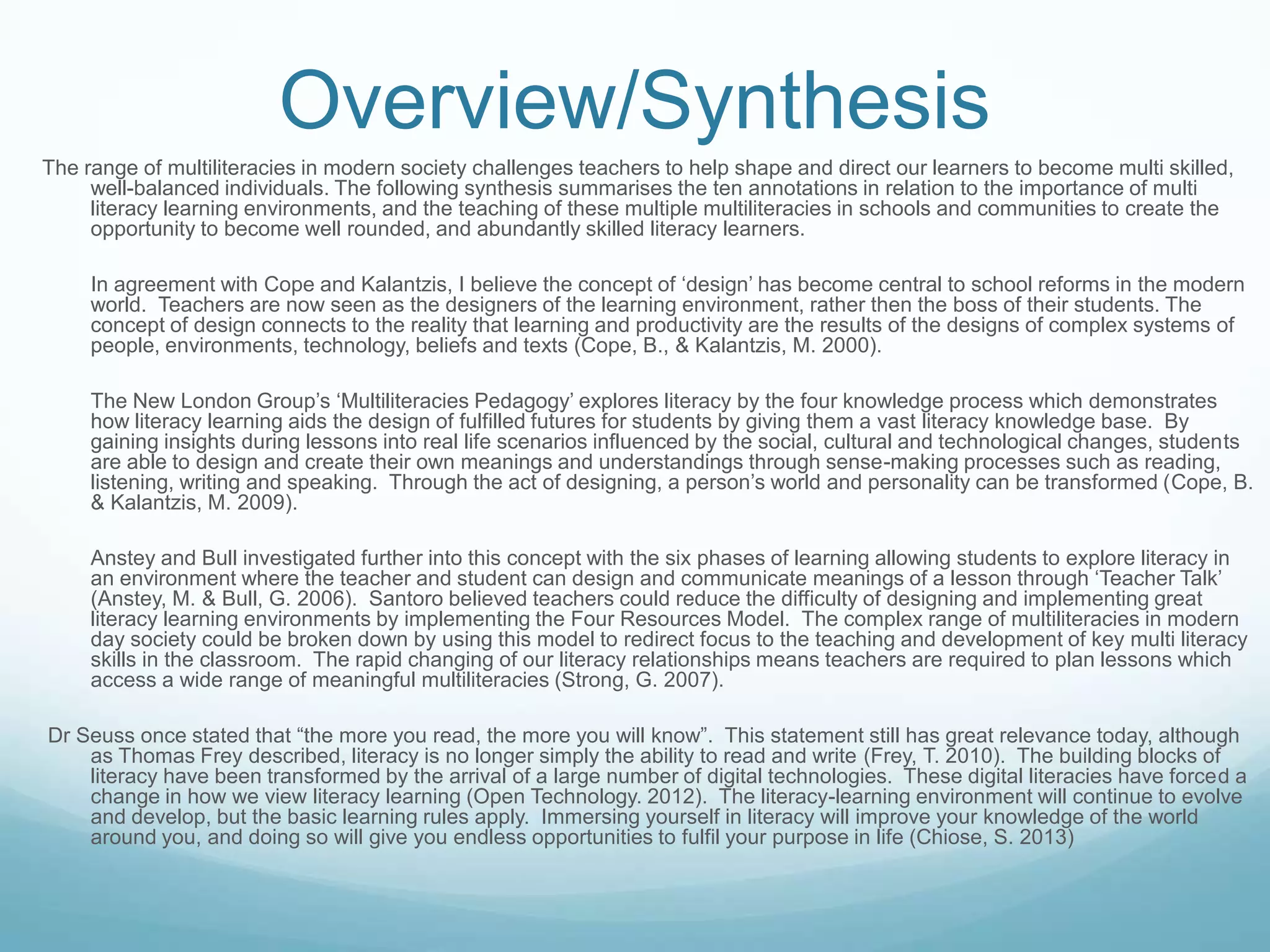 Overview/Synthesis
The range of multiliteracies in modern society challenges teachers to help shape and direct our learners to become multi skilled,
well-balanced individuals. The following synthesis summarises the ten annotations in relation to the importance of multi
literacy learning environments, and the teaching of these multiple multiliteracies in schools and communities to create the
opportunity to become well rounded, and abundantly skilled literacy learners.
In agreement with Cope and Kalantzis, I believe the concept of „design‟ has become central to school reforms in the modern
world. Teachers are now seen as the designers of the learning environment, rather then the boss of their students. The
concept of design connects to the reality that learning and productivity are the results of the designs of complex systems of
people, environments, technology, beliefs and texts (Cope, B., & Kalantzis, M. 2000).
The New London Group‟s „Multiliteracies Pedagogy‟ explores literacy by the four knowledge process which demonstrates
how literacy learning aids the design of fulfilled futures for students by giving them a vast literacy knowledge base. By
gaining insights during lessons into real life scenarios influenced by the social, cultural and technological changes, students
are able to design and create their own meanings and understandings through sense-making processes such as reading,
listening, writing and speaking. Through the act of designing, a person‟s world and personality can be transformed (Cope, B.
& Kalantzis, M. 2009).
Anstey and Bull investigated further into this concept with the six phases of learning allowing students to explore literacy in
an environment where the teacher and student can design and communicate meanings of a lesson through „Teacher Talk‟
(Anstey, M. & Bull, G. 2006). Santoro believed teachers could reduce the difficulty of designing and implementing great
literacy learning environments by implementing the Four Resources Model. The complex range of multiliteracies in modern
day society could be broken down by using this model to redirect focus to the teaching and development of key multi literacy
skills in the classroom. The rapid changing of our literacy relationships means teachers are required to plan lessons which
access a wide range of meaningful multiliteracies (Strong, G. 2007).
Dr Seuss once stated that “the more you read, the more you will know”. This statement still has great relevance today, although
as Thomas Frey described, literacy is no longer simply the ability to read and write (Frey, T. 2010). The building blocks of
literacy have been transformed by the arrival of a large number of digital technologies. These digital literacies have forced a
change in how we view literacy learning (Open Technology. 2012). The literacy-learning environment will continue to evolve
and develop, but the basic learning rules apply. Immersing yourself in literacy will improve your knowledge of the world
around you, and doing so will give you endless opportunities to fulfil your purpose in life (Chiose, S. 2013)
 
