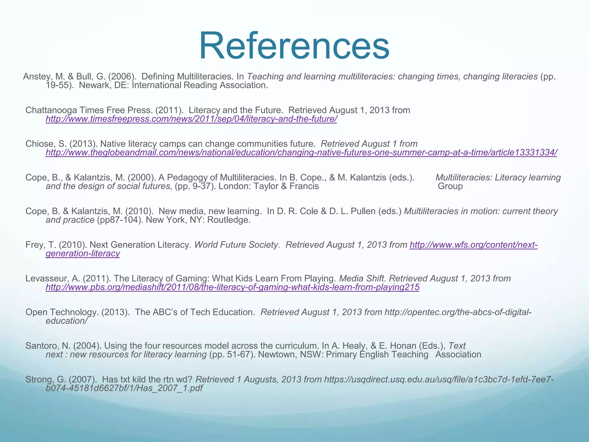 References
Anstey, M. & Bull, G. (2006). Defining Multiliteracies. In Teaching and learning multiliteracies: changing times, changing literacies (pp.
19-55). Newark, DE: International Reading Association.
Chattanooga Times Free Press. (2011). Literacy and the Future. Retrieved August 1, 2013 from
http://www.timesfreepress.com/news/2011/sep/04/literacy-and-the-future/
Chiose, S. (2013). Native literacy camps can change communities future. Retrieved August 1 from
http://www.theglobeandmail.com/news/national/education/changing-native-futures-one-summer-camp-at-a-time/article13331334/
Cope, B., & Kalantzis, M. (2000). A Pedagogy of Multiliteracies. In B. Cope., & M. Kalantzis (eds.). Multiliteracies: Literacy learning
and the design of social futures, (pp. 9-37). London: Taylor & Francis Group
Cope, B. & Kalantzis, M. (2010). New media, new learning. In D. R. Cole & D. L. Pullen (eds.) Multiliteracies in motion: current theory
and practice (pp87-104). New York, NY: Routledge.
Frey, T. (2010). Next Generation Literacy. World Future Society. Retrieved August 1, 2013 from http://www.wfs.org/content/next-
generation-literacy
Levasseur, A. (2011). The Literacy of Gaming: What Kids Learn From Playing. Media Shift. Retrieved August 1, 2013 from
http://www.pbs.org/mediashift/2011/08/the-literacy-of-gaming-what-kids-learn-from-playing215
Open Technology. (2013). The ABC‟s of Tech Education. Retrieved August 1, 2013 from http://opentec.org/the-abcs-of-digital-
education/
Santoro, N. (2004). Using the four resources model across the curriculum. In A. Healy, & E. Honan (Eds.), Text
next : new resources for literacy learning (pp. 51-67). Newtown, NSW: Primary English Teaching Association
Strong, G. (2007). Has txt kild the rtn wd? Retrieved 1 Augusts, 2013 from https://usqdirect.usq.edu.au/usq/file/a1c3bc7d-1efd-7ee7-
b074-45181d6627bf/1/Has_2007_1.pdf
 