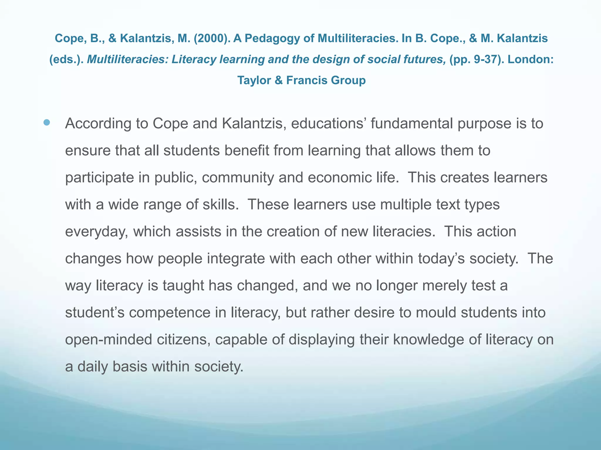 Cope, B., & Kalantzis, M. (2000). A Pedagogy of Multiliteracies. In B. Cope., & M. Kalantzis
(eds.). Multiliteracies: Literacy learning and the design of social futures, (pp. 9-37). London:
Taylor & Francis Group
 According to Cope and Kalantzis, educations‟ fundamental purpose is to
ensure that all students benefit from learning that allows them to
participate in public, community and economic life. This creates learners
with a wide range of skills. These learners use multiple text types
everyday, which assists in the creation of new literacies. This action
changes how people integrate with each other within today‟s society. The
way literacy is taught has changed, and we no longer merely test a
student‟s competence in literacy, but rather desire to mould students into
open-minded citizens, capable of displaying their knowledge of literacy on
a daily basis within society.
 