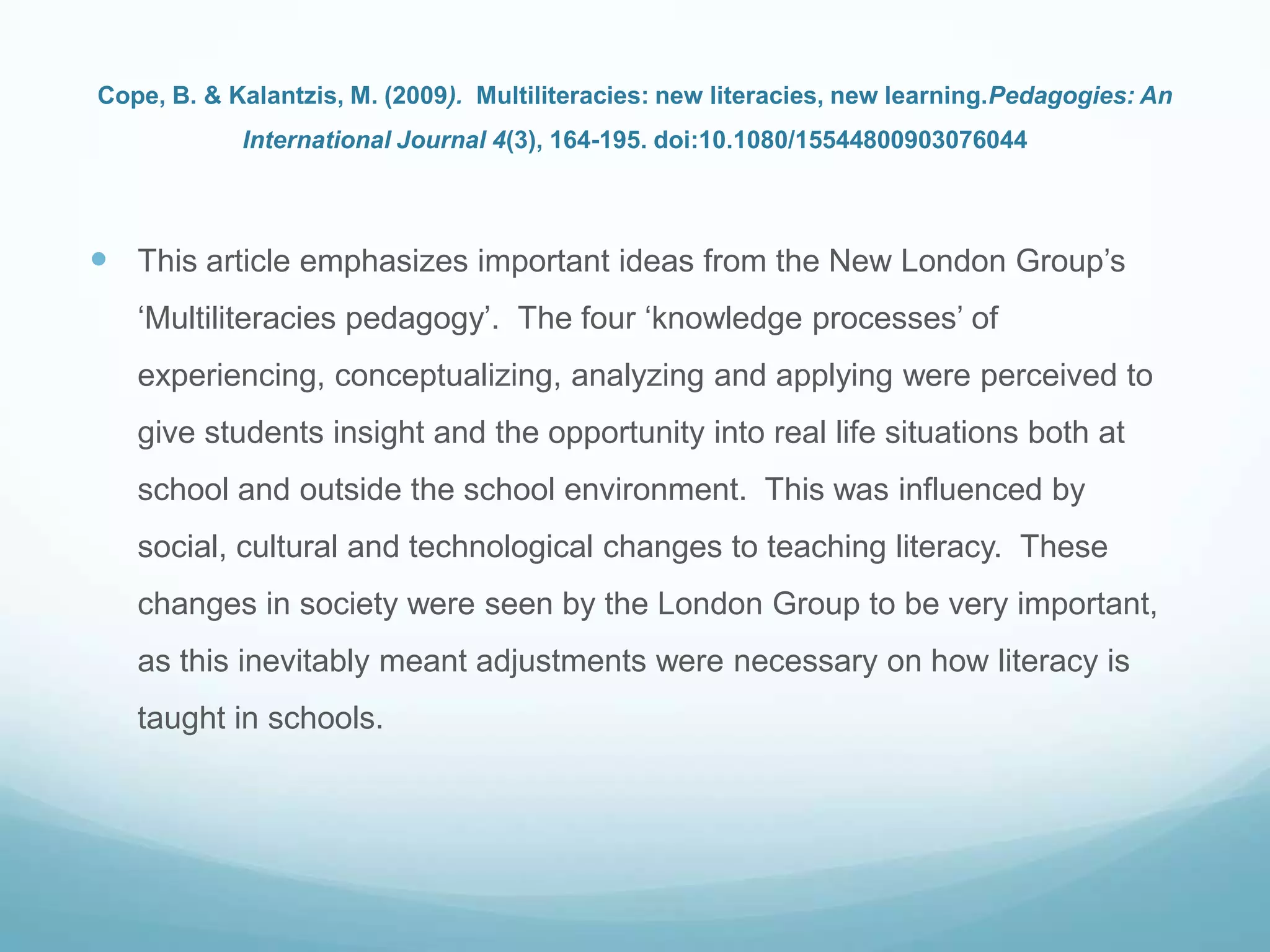 Cope, B. & Kalantzis, M. (2009). Multiliteracies: new literacies, new learning.Pedagogies: An
International Journal 4(3), 164-195. doi:10.1080/15544800903076044
 This article emphasizes important ideas from the New London Group‟s
„Multiliteracies pedagogy‟. The four „knowledge processes‟ of
experiencing, conceptualizing, analyzing and applying were perceived to
give students insight and the opportunity into real life situations both at
school and outside the school environment. This was influenced by
social, cultural and technological changes to teaching literacy. These
changes in society were seen by the London Group to be very important,
as this inevitably meant adjustments were necessary on how literacy is
taught in schools.
 