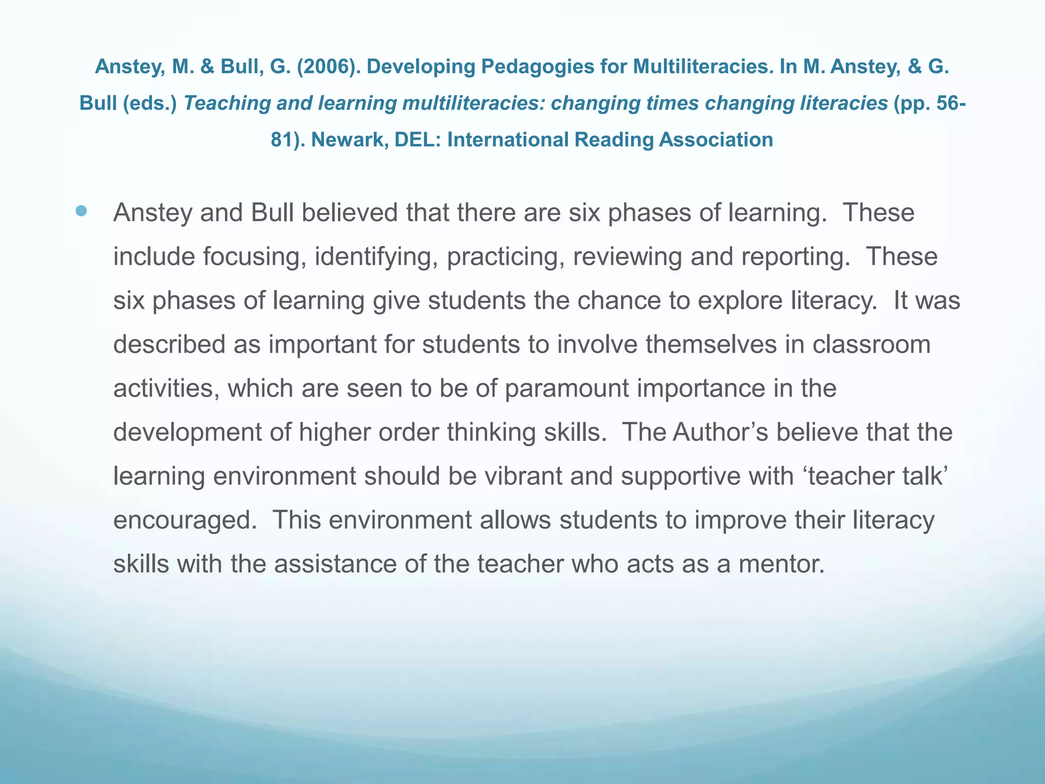 Anstey, M. & Bull, G. (2006). Developing Pedagogies for Multiliteracies. In M. Anstey, & G.
Bull (eds.) Teaching and learning multiliteracies: changing times changing literacies (pp. 56-
81). Newark, DEL: International Reading Association
 Anstey and Bull believed that there are six phases of learning. These
include focusing, identifying, practicing, reviewing and reporting. These
six phases of learning give students the chance to explore literacy. It was
described as important for students to involve themselves in classroom
activities, which are seen to be of paramount importance in the
development of higher order thinking skills. The Author‟s believe that the
learning environment should be vibrant and supportive with „teacher talk‟
encouraged. This environment allows students to improve their literacy
skills with the assistance of the teacher who acts as a mentor.
 