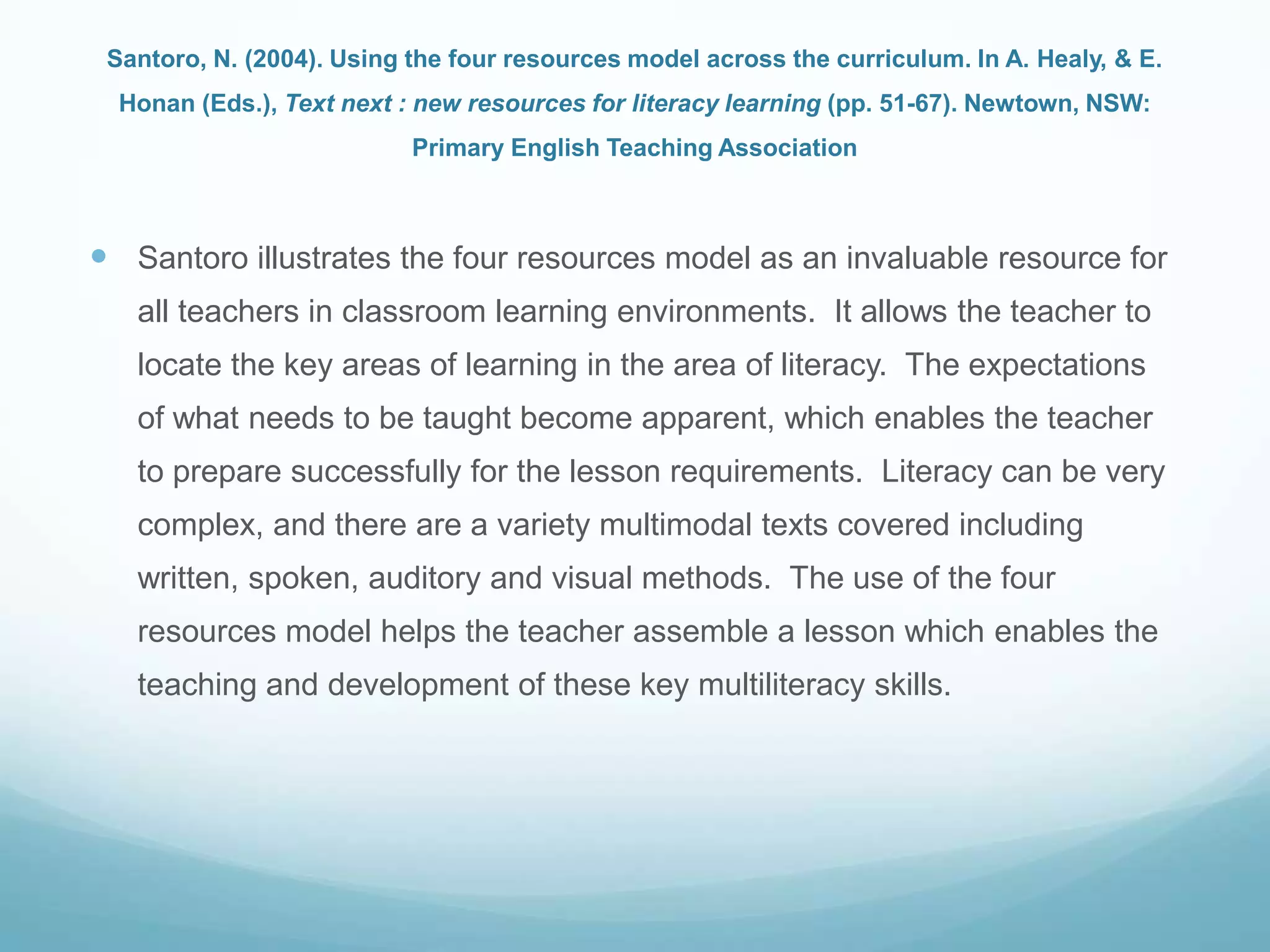 Santoro, N. (2004). Using the four resources model across the curriculum. In A. Healy, & E.
Honan (Eds.), Text next : new resources for literacy learning (pp. 51-67). Newtown, NSW:
Primary English Teaching Association
 Santoro illustrates the four resources model as an invaluable resource for
all teachers in classroom learning environments. It allows the teacher to
locate the key areas of learning in the area of literacy. The expectations
of what needs to be taught become apparent, which enables the teacher
to prepare successfully for the lesson requirements. Literacy can be very
complex, and there are a variety multimodal texts covered including
written, spoken, auditory and visual methods. The use of the four
resources model helps the teacher assemble a lesson which enables the
teaching and development of these key multiliteracy skills.
 