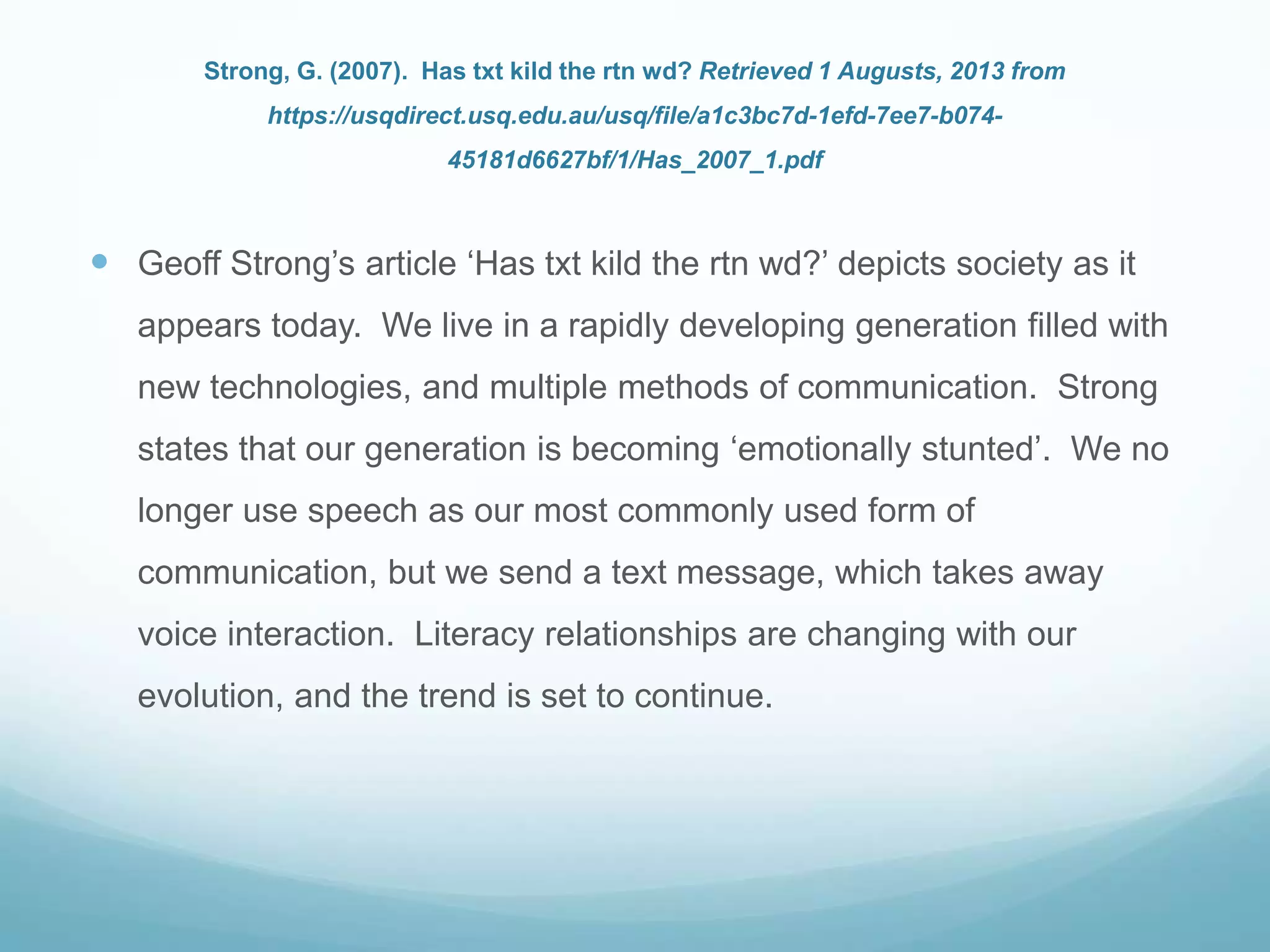 Strong, G. (2007). Has txt kild the rtn wd? Retrieved 1 Augusts, 2013 from
https://usqdirect.usq.edu.au/usq/file/a1c3bc7d-1efd-7ee7-b074-
45181d6627bf/1/Has_2007_1.pdf
 Geoff Strong‟s article „Has txt kild the rtn wd?‟ depicts society as it
appears today. We live in a rapidly developing generation filled with
new technologies, and multiple methods of communication. Strong
states that our generation is becoming „emotionally stunted‟. We no
longer use speech as our most commonly used form of
communication, but we send a text message, which takes away
voice interaction. Literacy relationships are changing with our
evolution, and the trend is set to continue.
 
