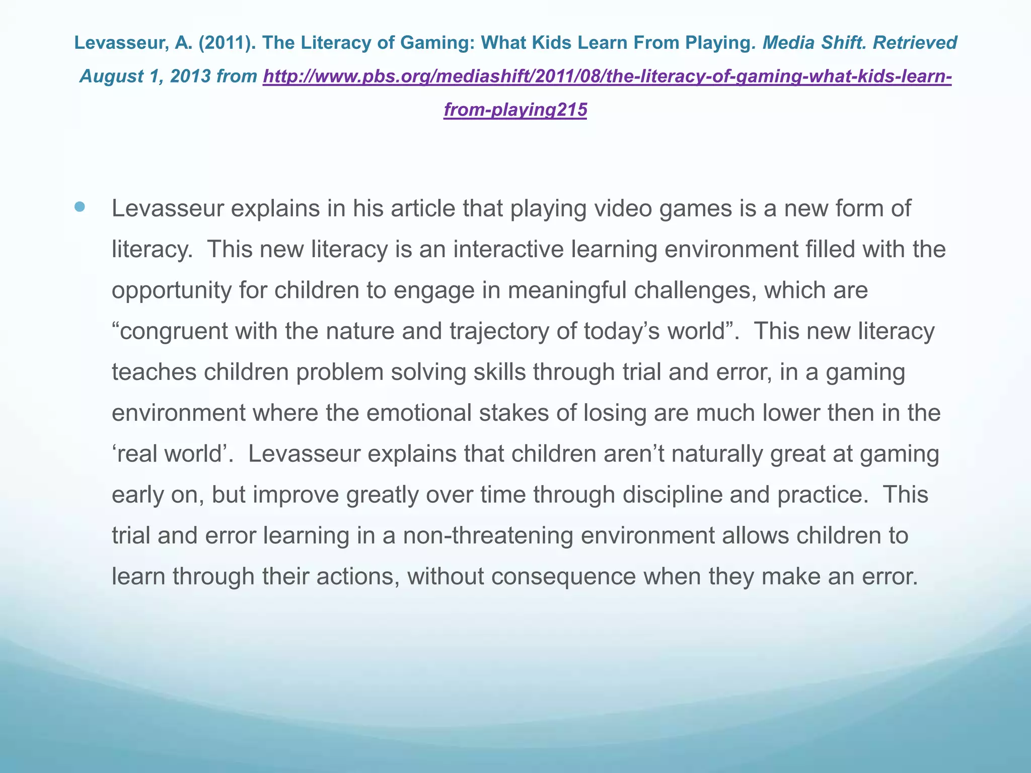 Levasseur, A. (2011). The Literacy of Gaming: What Kids Learn From Playing. Media Shift. Retrieved
August 1, 2013 from http://www.pbs.org/mediashift/2011/08/the-literacy-of-gaming-what-kids-learn-
from-playing215
 Levasseur explains in his article that playing video games is a new form of
literacy. This new literacy is an interactive learning environment filled with the
opportunity for children to engage in meaningful challenges, which are
“congruent with the nature and trajectory of today‟s world”. This new literacy
teaches children problem solving skills through trial and error, in a gaming
environment where the emotional stakes of losing are much lower then in the
„real world‟. Levasseur explains that children aren‟t naturally great at gaming
early on, but improve greatly over time through discipline and practice. This
trial and error learning in a non-threatening environment allows children to
learn through their actions, without consequence when they make an error.
 