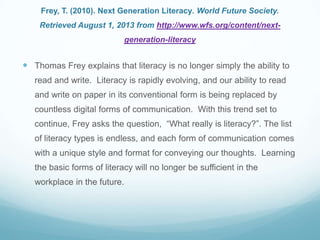 Frey, T. (2010). Next Generation Literacy. World Future Society.
Retrieved August 1, 2013 from http://www.wfs.org/content/next-
generation-literacy
 Thomas Frey explains that literacy is no longer simply the ability to
read and write. Literacy is rapidly evolving, and our ability to read
and write on paper in its conventional form is being replaced by
countless digital forms of communication. With this trend set to
continue, Frey asks the question, “What really is literacy?”. The list
of literacy types is endless, and each form of communication comes
with a unique style and format for conveying our thoughts. Learning
the basic forms of literacy will no longer be sufficient in the
workplace in the future.
 