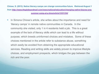 Chiose, S. (2013). Native literacy camps can change communities future. Retrieved August 1
from http://www.theglobeandmail.com/news/national/education/changing-native-futures-one-
summer-camp-at-a-time/article13331334/
 In Simona Chiose‟s article, she writes about the importance and need for
„literacy camps‟ in remote native communities in Canada. In the
community she visited, only 1 in 4 residents held a job. This is a great
example of the lack of literacy skills which can lead to a life without
purpose, which breeds uninformed choices and mistakes. Some of these
choices mentioned in the article refer to substance abuse, something
which easily be avoided from obtaining the appropriate educational
services. Reading and writing skills are widely proven to improve lifestyle
choices, and employment prospects, which bridges the gap between the
rich and the poor.
 