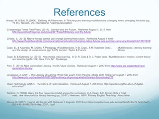 References
Anstey, M. & Bull, G. (2006). Defining Multiliteracies. In Teaching and learning multiliteracies: changing times, changing literacies (pp.
19-55). Newark, DE: International Reading Association.
Chattanooga Times Free Press. (2011). Literacy and the Future. Retrieved August 1, 2013 from
http://www.timesfreepress.com/news/2011/sep/04/literacy-and-the-future/
Chiose, S. (2013). Native literacy camps can change communities future. Retrieved August 1 from
http://www.theglobeandmail.com/news/national/education/changing-native-futures-one-summer-camp-at-a-time/article13331334/
Cope, B., & Kalantzis, M. (2000). A Pedagogy of Multiliteracies. In B. Cope., & M. Kalantzis (eds.). Multiliteracies: Literacy learning
and the design of social futures, (pp. 9-37). London: Taylor & Francis Group
Cope, B. & Kalantzis, M. (2010). New media, new learning. In D. R. Cole & D. L. Pullen (eds.) Multiliteracies in motion: current theory
and practice (pp87-104). New York, NY: Routledge.
Frey, T. (2010). Next Generation Literacy. World Future Society. Retrieved August 1, 2013 from http://www.wfs.org/content/next-
generation-literacy
Levasseur, A. (2011). The Literacy of Gaming: What Kids Learn From Playing. Media Shift. Retrieved August 1, 2013 from
http://www.pbs.org/mediashift/2011/08/the-literacy-of-gaming-what-kids-learn-from-playing215
Open Technology. (2013). The ABC‟s of Tech Education. Retrieved August 1, 2013 from http://opentec.org/the-abcs-of-digital-
education/
Santoro, N. (2004). Using the four resources model across the curriculum. In A. Healy, & E. Honan (Eds.), Text
next : new resources for literacy learning (pp. 51-67). Newtown, NSW: Primary English Teaching Association
Strong, G. (2007). Has txt kild the rtn wd? Retrieved 1 Augusts, 2013 from https://usqdirect.usq.edu.au/usq/file/a1c3bc7d-1efd-7ee7-
b074-45181d6627bf/1/Has_2007_1.pdf
 