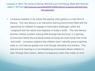 Levasseur, A. (2011). The Literacy of Gaming: What Kids Learn From Playing. Media Shift. Retrieved
August 1, 2013 from http://www.pbs.org/mediashift/2011/08/the-literacy-of-gaming-what-kids-learn-
from-playing215
 Levasseur explains in his article that playing video games is a new form of
literacy. This new literacy is an interactive learning environment filled with the
opportunity for children to engage in meaningful challenges, which are
“congruent with the nature and trajectory of today‟s world”. This new literacy
teaches children problem solving skills through trial and error, in a gaming
environment where the emotional stakes of losing are much lower then in the
„real world‟. Levasseur explains that children aren‟t naturally great at gaming
early on, but improve greatly over time through discipline and practice. This
trial and error learning in a non-threatening environment allows children to
learn through their actions, without consequence when they make an error.
 