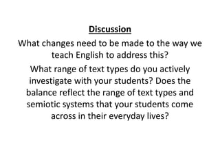 Discussion
What changes need to be made to the way we
teach English to address this?
What range of text types do you actively
investigate with your students? Does the
balance reflect the range of text types and
semiotic systems that your students come
across in their everyday lives?
 