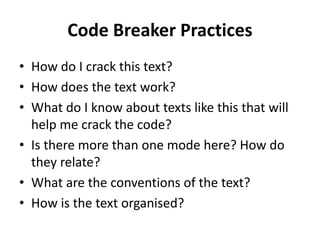 Code Breaker Practices
• How do I crack this text?
• How does the text work?
• What do I know about texts like this that will
help me crack the code?
• Is there more than one mode here? How do
they relate?
• What are the conventions of the text?
• How is the text organised?
 