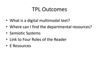 TPL Outcomes
• What is a digital multimodal text?
• Where can I find the departmental resources?
• Semiotic Systems
• Link to Four Roles of the Reader
• E Resources
 