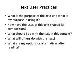 Text User Practices
• What is the purpose of this text and what is
my purpose in using it?
• How have the uses of this text shaped its
composition?
• What should I do with the text in this context?
• What will others do with this text?
• What are my options or alternatives after
reading?
 