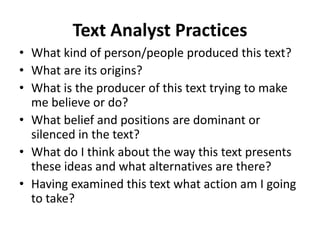 Text Analyst Practices
• What kind of person/people produced this text?
• What are its origins?
• What is the producer of this text trying to make
me believe or do?
• What belief and positions are dominant or
silenced in the text?
• What do I think about the way this text presents
these ideas and what alternatives are there?
• Having examined this text what action am I going
to take?
 