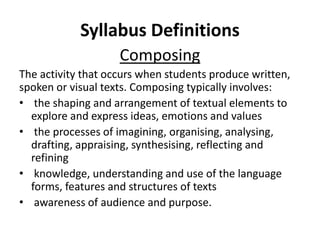 Syllabus Definitions
Composing
The activity that occurs when students produce written,
spoken or visual texts. Composing typically involves:
• the shaping and arrangement of textual elements to
explore and express ideas, emotions and values
• the processes of imagining, organising, analysing,
drafting, appraising, synthesising, reflecting and
refining
• knowledge, understanding and use of the language
forms, features and structures of texts
• awareness of audience and purpose.
 