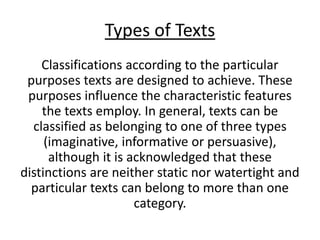 Types of Texts
Classifications according to the particular
purposes texts are designed to achieve. These
purposes influence the characteristic features
the texts employ. In general, texts can be
classified as belonging to one of three types
(imaginative, informative or persuasive),
although it is acknowledged that these
distinctions are neither static nor watertight and
particular texts can belong to more than one
category.
 