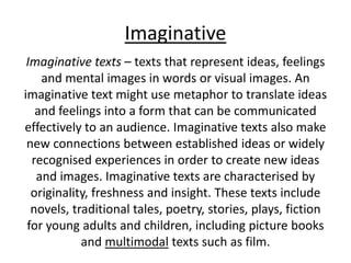 Imaginative
Imaginative texts – texts that represent ideas, feelings
and mental images in words or visual images. An
imaginative text might use metaphor to translate ideas
and feelings into a form that can be communicated
effectively to an audience. Imaginative texts also make
new connections between established ideas or widely
recognised experiences in order to create new ideas
and images. Imaginative texts are characterised by
originality, freshness and insight. These texts include
novels, traditional tales, poetry, stories, plays, fiction
for young adults and children, including picture books
and multimodal texts such as film.
 