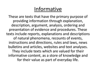 Informative
These are texts that have the primary purpose of
providing information through explanation,
description, argument, analysis, ordering and
presentation of evidence and procedures. These
texts include reports, explanations and descriptions
of natural phenomena, recounts of events,
instructions and directions, rules and laws, news
bulletins and articles, websites and text analyses.
They include texts which are valued for their
informative content, as a store of knowledge and
for their value as part of everyday life.
 