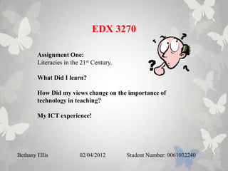 EDX 3270

        Assignment One:
        Literacies in the 21st Century.

        What Did I learn?

        How Did my views change on the importance of
        technology in teaching?

        My ICT experience!




Bethany Ellis            02/04/2012       Student Number: 0061032240
 