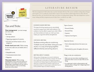 Time management - you must manage
your time wisely.
Tips include:
• Having a planner.
• Organizing assignments by priority.
• DO NOT wait till last minute to do an
assignment.
Double-check your work - Before turning
in your work, make sure you double check it.
Look for:
• Misspelled words.
• Grammar/punctuation issues.
• Plagiarism.
Cite your sources- When writing
anything that is not in your own words, it is
important to cite where you found it from.
Plagiarizing is something you do not want to
do and can result in a zero or even being
kicked out of the school.
Tips and Tricks:
LITE RATU RE REVIEW
The best assignment I did in this class was the Literature Review.The review includes writing about change
and requires you to synthesize at least three sources.You must find a relationship between them all and
discuss how they are involved in the topic you chose in writing about change.This class helped me excel at
essay writing and this assignment proved that I have excelled in my skills.
EVIDENCE-BASED WRITING:
This type of writing requires you to use outside
sources to support your claim with evidence. This
evidence must be able to support your claim. When
you have evidence to back up a claim you have
made, your argument will be strengthened.
SYNTHESIS WRITING:
Synthesis writing refers to combining
multiple sources and ideas. Using your own
words, it is a way of bringing together
different themes and writing about it.
WRITING ABOUT CHANGE:
Writing about change gave me a voice to talk about
something I cared about involving a change. This should
be an easy topic to write about considering change is
everywhere and always happening. Writing about change
gives you an opportunity to research a topic you are
passionate about. It is a great way to understand how to
fix the problem/ figure out what’s changing.
Types of sources:
• Research Studies
• Research Data
• Statistics
• Opinions from Experts.
Important Factors:
• Find a relationship between the sources you
choose.
• Find similar key points throughout all sources.
Things to take into consideration:
• Make sure you write about something you are
passionate about so you can enjoy what you are
doing.
• It is important to take in all perceptions and
opinions about a change that is happening before
writing about it.
 