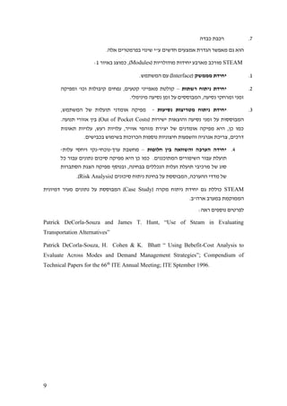 9
7.‫כבדה‬ ‫רכבת‬
.‫אלה‬ ‫בפרמטרים‬ ‫שינוי‬ ‫ע"י‬ ‫חדשים‬ ‫אמצעים‬ ‫הגדרת‬ ‫מאפשר‬ ‫גם‬ ‫הוא‬
STEAM( ‫מודולריות‬ ‫יחידות‬ ‫מארבע‬ ‫מורכב‬Modules‫באיור‬ ‫כמוצג‬ ,)1:
1.‫מממשק‬ ‫יחידת‬(Interface‫המ‬ ‫עם‬ ).‫שתמש‬
2.‫רשתות‬ ‫ניתוח‬ ‫יחידת‬–‫ומפיקה‬ '‫וכו‬ ‫קיבולות‬ ‫נפחים‬ ,‫קטעים‬ ‫מאפייני‬ ‫קולטת‬
.‫מינימלי‬ ‫נסיעה‬ ‫זמן‬ ‫על‬ ‫המבוססים‬ ,‫נסיעה‬ ‫ומרחקי‬ ‫זמני‬
3.‫נסיעות‬ ‫מטריצות‬ ‫ניתוח‬ ‫יחידת‬-,‫המשתמש‬ ‫של‬ ‫תועלות‬ ‫אומדני‬ ‫מפיקה‬
( ‫ישירות‬ ‫והוצאות‬ ‫נסיעה‬ ‫זמני‬ ‫על‬ ‫המבוססות‬Out of Pocket Costs‫אזורי‬ ‫בין‬ ).‫תנועה‬
‫תאונות‬ ‫עלויות‬ ,‫רעש‬ ‫עלויות‬ ,‫אוויר‬ ‫מזהמי‬ ‫יצירת‬ ‫של‬ ‫אומדנים‬ ‫מפיקה‬ ‫היא‬ ,‫כן‬ ‫כמו‬
.‫בכבישים‬ ‫בשימוש‬ ‫הכרוכות‬ ‫נוספות‬ ‫חיצוניות‬ ‫והשפעות‬ ‫אנרגיה‬ ‫צריכת‬ ,‫דרכים‬
4.‫חלופות‬ ‫בין‬ ‫והשוואה‬ ‫הערכה‬ ‫יחידה‬–‫ערך‬ ‫מחשבת‬-‫נוכחי‬-‫עלות‬ ‫ויחסי‬ ‫נקי‬-
‫היא‬ ‫כן‬ ‫כמו‬ .‫המתוכננים‬ ‫השיפורים‬ ‫עבור‬ ‫תועלת‬‫כל‬ ‫עבור‬ ‫נתונים‬ ‫סיכום‬ ‫מפיקה‬
‫הסתברות‬ ‫הצגת‬ ‫מפיקה‬ ‫ובנוסף‬ ,‫בבחינה‬ ‫הנכללים‬ ‫ועלות‬ ‫תועלת‬ ‫מרכיבי‬ ‫של‬ ‫סוג‬
( ‫סיכונים‬ ‫ניתוח‬ ‫בחינת‬ ‫על‬ ‫המבוססת‬ ,‫ההערכה‬ ‫מדדי‬ ‫של‬Risk Analysis.)
STEAM( ‫מקרה‬ ‫ניתוח‬ ‫יחידת‬ ‫גם‬ ‫כוללת‬Case Study‫דמיונית‬ ‫מעיר‬ ‫נתונים‬ ‫על‬ ‫המבוססת‬ )
.‫ארה"ב‬ ‫במערב‬ ‫הממוקמת‬
:‫ראה‬ ‫נוספים‬ ‫לפרטים‬
Patrick DeCorla-Souza and James T. Hunt, “Use of Steam in Evaluating
Transportation Alternatives”
Patrick DeCorla-Souza, H. Cohen & K. Bhatt “ Using Bebefit-Cost Analysis to
Evaluate Across Modes and Demand Management Strategies”; Compendium of
Technical Papers for the 66th
ITE Annual Meeting; ITE Sptember 1996.
 