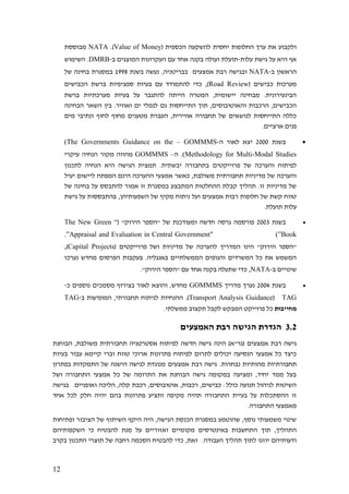 12
( ‫הכספית‬ ‫להשקעה‬ ‫יחסית‬ ‫החלופות‬ ‫ערך‬ ‫את‬ ‫ולקבוע‬Value of Money.)NATA‫מבוססת‬
‫עלות‬ ‫גישת‬ ‫על‬ ‫היא‬ ‫אף‬-‫ב‬ ‫המוצגים‬ ‫העקרונות‬ ‫עם‬ ‫אחד‬ ‫בקנה‬ ‫ועולה‬ ‫תועלת‬-DMRB‫השימוש‬ .
‫ב‬ ‫הראשון‬-NATA‫אמצעי‬ ‫רבת‬ ‫ובגישה‬‫ם‬,‫בבריטניה‬‫בשנת‬ ‫נעשה‬1998‫של‬ ‫בחינה‬ ‫במסגרת‬
( ‫כבישים‬ ‫מערכות‬Road Review‫הכבישים‬ ‫ברשת‬ ‫ספציפיות‬ ‫בעיות‬ ‫עם‬ ‫להתמודד‬ ‫כדי‬ ,)
‫ברשת‬ ‫מערכתיות‬ ‫בעיות‬ ‫על‬ ‫להתגבר‬ ‫הייתה‬ ‫המטרה‬ ,‫יישומית‬ ‫מבחינה‬ .‫הבינעירונית‬
‫השא‬ ‫בין‬ .‫ואוויר‬ ‫ים‬ ‫לנמלי‬ ‫גם‬ ‫התייחסות‬ ‫תוך‬ ,‫והאוטובוסים‬ ‫הרכבות‬ ,‫הכבישים‬‫הבחינה‬ ‫ר‬
‫מים‬ ‫ונתיבי‬ ‫לחוף‬ ‫מחוף‬ ‫מטענים‬ ‫העברת‬ ,‫אווירית‬ ‫תחבורה‬ ‫של‬ ‫לנושאים‬ ‫התייחסות‬ ‫כללה‬
.‫ארציים‬ ‫פנים‬
•‫בשנת‬2000‫ה‬ ‫לאור‬ ‫יצא‬-GOMMMS–(The Governments Guidance on the
Methodology for Multi-Modal Studies.)‫ה‬–GOMMMS‫עיקרי‬ ‫הנחיה‬ ‫מקור‬ ‫מהווה‬
‫פרוייקטי‬ ‫של‬ ‫והערכה‬ ‫לפיתוח‬‫לתכנון‬ ‫הנחיה‬ ‫היא‬ ‫הגישה‬ ‫תמצית‬ .‫יבשתית‬ ‫בתחבורה‬ ‫ם‬
‫יעיל‬ ‫ליישום‬ ‫המפתח‬ ‫הינם‬ ‫ההערכה‬ ‫אמצעי‬ ‫כאשר‬ ,‫משולבת‬ ‫תחבורתית‬ ‫מדיניות‬ ‫של‬ ‫והערכה‬
‫של‬ ‫בחינה‬ ‫על‬ ‫להתבסס‬ ‫אמור‬ ‫זו‬ ‫במסגרת‬ ‫המתבצע‬ ‫ההחלטות‬ ‫קבלת‬ ‫תהליך‬ .‫זו‬ ‫מדיניות‬ ‫של‬
‫השפעותיהן‬ ‫של‬ ‫מקיף‬ ‫ניתוח‬ ‫ועל‬ ‫אמצעים‬ ‫רבות‬ ‫חלופות‬ ‫של‬ ‫קשת‬ ‫טווח‬‫גישת‬ ‫על‬ ‫בהתבססות‬ ,
.‫תועלת‬ ‫עלות‬
•‫בשנת‬2003"‫הירוק‬ ‫"הספר‬ ‫של‬ ‫ומעודכנת‬ ‫חדשה‬ ‫גרסה‬ ‫פורסמה‬(“The New Green
Book”" )Appraisal and Evaluation in Central Government”.
‫הינו‬ "‫הירוק‬ ‫"הספר‬( ‫פרוייקטים‬ ‫ושל‬ ‫מדיניות‬ ‫של‬ ‫להערכה‬ ‫המדריך‬Capital Projects,)
‫נערכו‬ ‫מחדש‬ ‫הפרסום‬ ‫בעקבות‬ .‫באנגליה‬ ‫הממשלתיים‬ ‫והגופים‬ ‫המשרדים‬ ‫כל‬ ‫את‬ ‫המשמש‬
‫ב‬ ‫שינויים‬-NATA,."‫הירוק‬ ‫"הספר‬ ‫עם‬ ‫אחד‬ ‫בקנה‬ ‫שתעלה‬ ‫כדי‬
•‫בשנת‬2004‫מדריך‬ ‫נערך‬GOMMMS‫כ‬ ‫נוספים‬ ‫מסמכים‬ ‫בצירוף‬ ‫לאור‬ ‫והוצא‬ ,‫מחדש‬-
TAG(Transport Analysis Guidance,‫תחבורתי‬ ‫לניתוח‬ ‫ההנחיות‬ .)‫ב‬ ‫המופיעות‬-TAG
‫מחייבות‬.‫ממשלתי‬ ‫תקצוב‬ ‫לקבל‬ ‫המבקש‬ ‫פרוייקט‬ ‫כל‬
3.2‫האמצעים‬ ‫רבת‬ ‫הגישה‬ ‫הגדרת‬
‫אמצעים‬ ‫רבת‬ ‫גישה‬‫הינה‬ )‫(גר"א‬‫הבוחנת‬ ,‫משולבת‬ ‫תחבורתית‬ ‫אסטרטגיה‬ ‫לפיתוח‬ ‫חדשה‬ ‫גישה‬
‫טווח‬ ‫ארוכי‬ ‫פתרונות‬ ‫לפיתוח‬ ‫לתרום‬ ‫יכולים‬ ‫הנסיעה‬ ‫אמצעי‬ ‫כל‬ ‫כיצד‬‫בעיות‬ ‫עבור‬ ‫קיימא‬ ‫וברי‬
‫תחבורתי‬.‫נבחרות‬ ‫מהותיות‬ ‫ות‬‫אמצעים‬ ‫רבת‬ ‫גישה‬‫בפתרון‬ ‫התמקדות‬ ‫של‬ ‫הישנה‬ ‫לגישה‬ ‫מנוגדת‬
‫ושל‬ ‫התחבורה‬ ‫אמצעי‬ ‫כל‬ ‫של‬ ‫התרומה‬ ‫את‬ ‫הבוחנת‬ ‫גישה‬ ‫במקומה‬ ‫ומציעה‬ ,‫יחיד‬ ‫ממד‬ ‫בעל‬
‫בגישה‬ .‫ואופניים‬ ‫הליכה‬ ,‫קלה‬ ‫רכבת‬ ,‫אוטובוסים‬ ,‫רכבות‬ ,‫כבישים‬ :‫כולל‬ ‫תנועה‬ ‫לניהול‬ ‫השיטות‬
‫התחב‬ ‫בעיית‬ ‫על‬ ‫ההסתכלות‬ ‫זו‬‫אחד‬ ‫לכל‬ ‫חלק‬ ‫יהיה‬ ‫בהם‬ ‫פתרונות‬ ‫ותציע‬ ‫מקיפה‬ ‫תהיה‬ ‫ורה‬
.‫התחבורה‬ ‫מאמצעי‬
‫ופתיחות‬ ‫הציבור‬ ‫של‬ ‫השיתוף‬ ‫היקף‬ ‫היה‬ ,‫הגישה‬ ‫הכנסת‬ ‫במסגרת‬ ‫שהוטמע‬ ,‫נוסף‬ ‫משמעותי‬ ‫שינוי‬
‫תוך‬ ,‫התהליך‬‫השקפותיהם‬ ‫כי‬ ‫להבטיח‬ ‫מנת‬ ‫על‬ ‫ואזוריים‬ ‫מקומיים‬ ‫באינטרסים‬ ‫התחשבות‬
.‫העבודה‬ ‫תהליך‬ ‫לתוך‬ ‫יוזנו‬ ‫ודעותיהם‬‫בקרב‬ ‫התכנון‬ ‫תוצרי‬ ‫של‬ ‫רחבה‬ ‫הסכמה‬ ‫להבטיח‬ ‫כדי‬ ,‫זאת‬
 