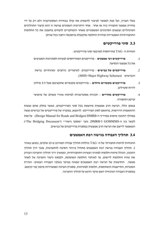 13
‫ידי‬ ‫על‬ ‫רק‬ ‫ולא‬ ‫האסטרטגיה‬ ‫בבחירת‬ ‫קולו‬ ‫את‬ ‫להשמיע‬ ‫לציבור‬ ‫לאפשר‬ ‫מנת‬ ‫ועל‬ ,‫העניין‬ ‫בעלי‬
‫התהליכים‬ ‫קיצור‬ ‫הוא‬ ‫זו‬ ‫בגישה‬ ‫הטמונים‬ ‫היתרונות‬ ‫אחד‬ .‫אחר‬ ‫או‬ ‫כזה‬ ‫תחבורה‬ ‫אמצעי‬ ‫בחירת‬
‫והמחקר‬ ‫מאחר‬ ‫המשפטיים‬ ‫הסיכונים‬ ‫וצמצום‬ ‫המינהליים‬‫החלופות‬ ‫כל‬ ‫את‬ ‫בחשבון‬ ‫לוקחים‬ ‫ים‬
.‫שניתן‬ ‫ככל‬ ‫רחבה‬ ‫בהסכמה‬ ‫מתקבלת‬ ‫החלופה‬ ‫ובחירת‬ ‫האפשריות‬ ‫התחבורתיות‬
3.3‫פרוייקטים‬ ‫סוגי‬
‫ה‬ ‫הנחיות‬-TAG:‫פרוייקטים‬ ‫סוגי‬ ‫לארבעה‬ ‫מתייחסות‬
1.‫אמצעים‬ ‫רבי‬ ‫פרוייקטים‬–‫המערבים‬ ‫ולפתרונות‬ ‫לבעיות‬ ‫המתייחסים‬ ‫פרוייקטים‬
.‫הנסיעה‬ ‫אמצעי‬ ‫כל‬ ‫את‬
2.‫פרוייקט‬‫כבישים‬ ‫של‬ ‫ים‬–‫פרוייקטים‬‫לשיפורים‬‫נרחבים‬‫ומהותיים‬‫ברשת‬
‫הכבישים‬(MHS=Major Highway Schemes.)
3.‫גדולים‬ ‫מקומיים‬ ‫פרוייקטים‬–‫ל‬ ‫מעל‬ ‫שתקציבם‬ ‫מקומיים‬ ‫פרוייקטים‬-5‫מיליון‬
.‫סטרלינג‬ ‫לירות‬
4.‫אזוריים‬ ‫פרוייקטים‬–‫שימושי‬ ‫של‬ ‫משולב‬ ‫אזורי‬ ‫לפיתוח‬ ‫אסטרטגיות‬ ‫תכניות‬
‫ות‬ ‫קרקע‬.‫חבורה‬
‫נעשות‬ ‫מהם‬ ‫בחלק‬ ‫כאשר‬ ,‫הפרוייקטים‬ ‫סוגי‬ ‫בכל‬ ‫מיושמת‬ ‫אמצעית‬ ‫הרב‬ ‫הגישה‬ ,‫כללי‬ ‫באופן‬
‫נעשה‬ ‫כבישים‬ ‫של‬ ‫פרוייקטים‬ ‫של‬ ‫במקרה‬ ,‫לדוגמא‬ .‫הפרוייקט‬ ‫לסוג‬ ‫בהתאם‬ ,‫הדרושות‬ ‫ההתאמות‬
‫ה‬ ‫במדריך‬ ‫שימוש‬ ‫התכנון‬ ‫במהלך‬-DMRB(Design Manual for Roads and Bridges.)‫מנת‬ ‫על‬
‫ה‬ ‫בין‬ ‫לקשר‬-GOMMMS‫ל‬-DMRB"( '"‫גישור‬ ‫"מסמך‬ ‫נוצר‬ ,The Bridging Document)"
.‫כבישים‬ ‫של‬ ‫פרוייקטים‬ ‫במסגרת‬ ‫אמצעית‬ ‫הרב‬ ‫הגישה‬ ‫את‬ ‫ליישם‬ ‫המאפשר‬
3.4‫האמצעים‬ ‫רבת‬ ‫בגישה‬ ‫העבודה‬ ‫תהליך‬
‫ה‬ ‫של‬ ‫תחבורתי‬ ‫לניתוח‬ ‫ההנחיות‬-TAG‫מ‬ ‫המורכב‬ ‫עבודה‬ ‫תהליך‬ ‫כוללות‬-15‫באיור‬ ‫כמוצג‬ ,‫שלבים‬
2‫העבודה‬ ‫תהליך‬ .‫תהליך‬ ‫דרך‬ ‫עובר‬ ,‫להתערבות‬ ‫הסיבה‬ ‫בזיהוי‬ ‫מתחיל‬ ‫האמצעים‬ ‫רבת‬ ‫בגישה‬
‫הבודק‬ ‫ההערכה‬ ‫תהליך‬ ‫דרך‬ ‫וממשיך‬ ,‫התחבורתיות‬ ‫הבעיות‬ ‫לפתרון‬ ‫חלופות‬ ‫פיתוח‬ ‫הכולל‬ ,‫התכנון‬
‫לאחר‬ ‫של‬ ‫והערכה‬ ‫ניטור‬ ‫ולבסוף‬ ,‫המועדפת‬ ‫החלופה‬ ‫לאיתור‬ ‫עד‬ ,‫ליישום‬ ‫החלופות‬ ‫טווח‬ ‫את‬
‫האמצע‬ ‫רבת‬ ‫הגישה‬ ‫של‬ ‫החדשנות‬ .‫מעשה‬‫הגדרת‬ :‫הבאים‬ ‫העבודה‬ ‫בשלבי‬ ‫בעיקר‬ ‫טמונה‬ ‫ים‬
‫(בר‬ ‫מימון‬ ‫ואפשרויות‬ ‫הערכה‬ ‫מסגרת‬ ,‫לפתרונות‬ ‫חלופות‬ ,‫והשתתפות‬ ‫התייעצות‬ ,‫המטרות‬-.)‫קימא‬
.‫ההערכה‬ ‫תהליך‬ ‫על‬ ‫הדגש‬ ‫עיקר‬ ‫יושם‬ ‫הנוכחית‬ ‫העבודה‬ ‫במסגרת‬
 