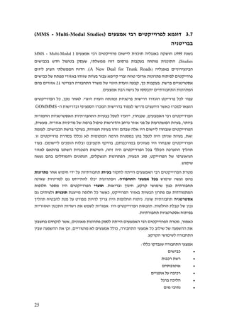 25
3.7( ‫אמצעים‬ ‫רבי‬ ‫לפרוייקטים‬ ‫דוגמא‬MMS - Multi-Modal Studies)
‫בבריטניה‬
‫בשנת‬1999‫רבי‬ ‫פרוייקטים‬ ‫ליישום‬ ‫תוכנית‬ ‫באנגליה‬ ‫הושקה‬( ‫אמצעים‬MMS - Multi-Modal
Studies.)‫בכבישים‬ ‫חדש‬ ‫בטיפול‬ ‫שעסק‬ ,‫ממשלתי‬ ‫דוח‬ ‫פרסום‬ ‫בעקבות‬ ‫פותחה‬ ‫התוכנית‬
‫באנגליה‬ ‫הבינעירוניים‬(A New Deal for Trunk Roads)‫ליזום‬ ‫הציע‬ ‫הממשלתי‬ ‫הדוח‬ .
‫כבי‬ ‫של‬ ‫מפתח‬ ‫באזורי‬ ‫שזוהו‬ ‫בעיות‬ ‫עבור‬ ‫קיימא‬ ‫וברי‬ ‫טווח‬ ‫ארוכי‬ ‫פתרונות‬ ‫לפיתוח‬ ‫פרוייקטים‬‫שים‬
.‫ברשת‬ ‫אסטרטגיים‬‫קבעה‬ ,‫כך‬ ‫בעקבות‬‫ו‬‫התחבורה‬ ‫משרד‬ ‫של‬ ‫היגוי‬ ‫ועדת‬‫הבריטי‬21‫בהם‬ ‫אזורים‬
‫הפתרונות‬‫גיש‬ ‫על‬ ‫יתבססו‬ ‫התחבורתיים‬.‫אמצעים‬ ‫רבת‬ ‫ה‬
‫הפרוייקטים‬ ‫כל‬ ,‫מכן‬ ‫לאחר‬ .‫היגוי‬ ‫וועדת‬ ‫ומונתה‬ ‫פרטניות‬ ‫דרישות‬ ‫הוגדרו‬ ‫פרוייקט‬ ‫לכל‬ ‫עבור‬
‫בדר‬ ‫לעמוד‬ ‫נדרשו‬ ‫היועצים‬ ‫כאשר‬ ‫למכרז‬ ‫הוצאו‬‫ה‬ ‫ובדרישות‬ ‫הספציפי‬ ‫המכרז‬ ‫ישות‬-GOMMMS
‫החמורות‬ ‫האסטרטגיות‬ ‫התחבורתיות‬ ‫בבעיות‬ ‫לטפל‬ ‫ייועדו‬ ,‫שנבחרו‬ ,‫האמצעים‬ ‫רבי‬ ‫הפרוייקטים‬
,‫מעשית‬ .‫אזורית‬ ‫מדיניות‬ ‫של‬ ‫ברמה‬ ‫טיפול‬ ‫והדורשות‬ ‫נרחב‬ ‫אזור‬ ‫פני‬ ‫על‬ ‫המשתרעות‬ ‫בעיות‬ ,‫ביותר‬
‫חמ‬ ‫בעיות‬ ‫זוהו‬ ‫שבהם‬ ‫אלה‬ ‫היו‬ ‫ליישום‬ ‫שנבחרו‬ ‫הפרוייקטים‬‫לעומת‬ .‫הכבישים‬ ‫ברשת‬ ‫בעיקר‬ ,‫ורות‬
.‫זו‬ ‫פרוייקטים‬ ‫בסדרת‬ ‫נכללו‬ ‫לא‬ ‫המקומית‬ ‫הרמה‬ ‫במסגרת‬ ‫בהן‬ ‫לטפל‬ ‫היה‬ ‫שניתן‬ ‫בעיות‬ ,‫זאת‬
‫בעוד‬ .‫ליישומם‬ ‫הזמנים‬ ‫ובלוח‬ ‫תקציבם‬ ‫בהיקף‬ ,‫במורכבותם‬ ‫מגוונים‬ ‫היו‬ ‫שנבחרו‬ ‫הפרוייקטים‬
‫השתנו‬ ‫הטכניות‬ ‫השיטות‬ ,‫זהה‬ ‫היה‬ ‫הפרוייקטים‬ ‫בכל‬ ‫הכללי‬ ‫ההערכה‬ ‫תהליך‬‫לאזור‬ ‫בהתאם‬
‫נעשה‬ ‫בהם‬ ‫והמודלים‬ ‫הנתונים‬ ,‫הנשקלים‬ ‫הפתרונות‬ ,‫הבעיה‬ ‫סוג‬ ,‫הפרוייקט‬ ‫של‬ ‫הגיאוגרפי‬
.‫שימוש‬
‫לחקור‬ ‫הייתה‬ ‫האמצעים‬ ‫רבי‬ ‫הפרוייקטים‬ ‫מטרת‬‫בעיות‬‫אחר‬ ‫חיפוש‬ ‫ידי‬ ‫על‬ ‫תחבורתיות‬‫פתרונות‬
‫שימוש‬ ‫נעשה‬ ‫בהם‬.‫התחבורה‬ ‫אמצעי‬ ‫בכל‬‫שאינה‬ ‫למדיניות‬ ‫גם‬ ‫להתייחס‬ ‫יכלו‬ ‫הפתרונות‬
‫תחב‬.‫ובריאות‬ ‫חינוך‬ ,‫קרקע‬ ‫שימושי‬ ‫כגון‬ ‫ורתית‬‫תוצרי‬‫חלופות‬ ‫מספר‬ ‫היו‬ ‫הפרוייקטים‬
‫מייצגת‬ ‫חלופה‬ ‫כל‬ ‫כאשר‬ ,‫הפרוייקט‬ ‫באזור‬ ‫הבעיות‬ ‫פתרון‬ ‫עם‬ ‫המתמודדות‬‫תוכנית‬‫גם‬ ‫ולעיתים‬
‫אסטרטגיה‬‫תהליך‬ ‫להבטיח‬ ‫מנת‬ ‫על‬ ‫מפורט‬ ‫להיות‬ ‫צריך‬ ‫היה‬ ‫החלופות‬ ‫ניתוח‬ .‫שונה‬ ‫תחבורתית‬
‫תוצ‬ .‫החלטות‬ ‫קבלת‬ ‫של‬ ‫נכון‬‫האזוריות‬ ‫התכנון‬ ‫רשויות‬ ‫את‬ ‫לשמש‬ ‫אמורות‬ ‫היו‬ ‫הפרוייקטים‬ ‫אות‬
.‫תחבורתיות‬ ‫אסטרטגיות‬ ‫בפיתוח‬
,‫כאמור‬‫בחשבון‬ ‫לוקחים‬ ‫אשר‬ ,‫מאוזנים‬ ‫פתרונות‬ ‫לספק‬ ‫הייתה‬ ‫האמצעים‬ ‫רבי‬ ‫הפרוייקטים‬ ‫מטרת‬
‫שבין‬ ‫ההשפעה‬ ‫את‬ ‫וכן‬ ,‫מוטוריים‬ ‫לא‬ ‫אמצעים‬ ‫כולל‬ ,‫התחבורה‬ ‫אמצעי‬ ‫כל‬ ‫שילוב‬ ‫של‬ ‫ההשפעה‬ ‫את‬
‫התחבור‬.‫הקרקע‬ ‫לשימושי‬ ‫ה‬
:‫כללו‬ ‫שנבדקו‬ ‫התחבורה‬ ‫אמצעי‬
•‫כבישים‬
•‫רכבות‬ ‫רשת‬
•‫אוטובוסים‬
•‫אופניים‬ ‫על‬ ‫רכיבה‬
•‫ברגל‬ ‫הליכה‬
•‫מים‬ ‫נתיבי‬
 