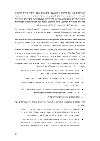 26
‫התחבורה‬ ‫בבעיות‬ ‫לטיפול‬ ‫שונים‬ ‫תחבורתיים‬ ‫אמצעים‬ ‫של‬ ‫תרומתם‬ ‫את‬ ‫בחנו‬ ‫הפרוייקטים‬
‫הקשר‬ ‫את‬ ‫בחנו‬ ‫הם‬ ,‫כן‬ ‫כמו‬ .‫שינוי‬ ‫להשגת‬ ‫בהם‬ ‫הטמונה‬ ‫ההזדמנות‬ ‫את‬ ‫ובמיוחד‬‫שימושי‬ ‫בין‬
‫טווח‬ ‫ארוכי‬ ‫תחבורתיים‬ ‫פתרונות‬ ‫מציאת‬ ‫על‬ ‫היה‬ ‫הדגש‬ .‫התחבורתיות‬ ‫לחלופות‬ ‫העתידיים‬ ‫הקרקע‬
‫הממשלתיות‬ ‫המטרות‬ ‫חמשת‬ ‫כנגד‬ ‫הוערכו‬ ‫החלופות‬ ‫כאשר‬ ,‫הנבדקים‬ ‫מהאזורים‬ ‫אחד‬ ‫בכל‬
‫במסגרת‬ ‫שהוגדרו‬NATA.‫ושילוב‬ ‫נגישות‬ ,‫כלכלה‬ ,‫בטיחות‬ ,‫סביבה‬ :
‫בעיקר‬ ‫נבע‬ ‫הפרוייקטים‬ ‫של‬ ‫החידוש‬‫מה‬‫כולל‬ ,‫המוצעים‬ ‫לפתרונות‬ ‫הנוגע‬ ‫בכל‬ ‫המחשבתית‬ ‫פתיחות‬
( ‫ביקושים‬ ‫ניהול‬Demand Management‫ומשיתוף‬ ,‫הקיבולת‬ ‫והגבלת‬ ‫בתח"צ‬ ‫שיפורים‬ ,)
.‫בפרוייקט‬ ‫העניין‬ ‫בעלי‬ ‫של‬ ‫רבה‬ ‫וייצוגיות‬
‫עבור‬ ‫ההיגוי‬ ‫ועדות‬ ‫של‬ ‫ולהקמתן‬ ‫האמצעים‬ ‫רבי‬ ‫הפרוייקטים‬ ‫לניהול‬ ‫האחראית‬ ‫הייתה‬ ‫הממשלה‬
.‫מהם‬ ‫אחד‬ ‫כל‬‫הפרוייקטים‬ .‫ההיגוי‬ ‫ועדות‬ ‫ידי‬ ‫על‬ ‫ולוו‬ ‫יועצים‬ ‫בעזרת‬ ‫בוצעו‬ ‫עצמם‬ ‫הפרוייקטים‬
.‫המדינה‬ ‫למזכיר‬ ‫המלצותיהן‬ ‫את‬ ‫שהעבירו‬ ,‫האזוריות‬ ‫התכנון‬ ‫לרשויות‬ ‫דווחו‬
‫תוכנית‬Multi-Modal Studies‫תחבורה‬ ‫לתכנון‬ ‫האנגלית‬ ‫העשור‬ ‫מתוכנית‬ ‫אינטגרלי‬ ‫חלק‬ ‫מהווה‬
The Ten Year Plan).)‫יחד‬‫שבתוכה‬ ‫אסטרטגית‬ ‫מסגרת‬ ‫יצרו‬ ‫הפרוייקטים‬ ‫העשור‬ ‫תוכנית‬ ‫עם‬
,‫פרוייקט‬ ‫לכל‬ ‫ביחס‬ ‫מסקנותיו‬ ‫על‬ ‫הודיע‬ ‫המדינה‬ ‫שמזכיר‬ ‫לאחר‬ .‫תחבורתיות‬ ‫תוכניות‬ ‫לקדם‬ ‫ניתן‬
.‫האסטרטגיות‬ ‫בתוכניותיהן‬ ‫לשלבם‬ ‫מנת‬ ‫על‬ ‫והתפעול‬ ‫היישום‬ ,‫התכנון‬ ‫לרשויות‬ ‫ההמלצות‬ ‫הועברו‬
‫ספטמבר‬ ‫שבין‬ ‫בתקופה‬2002‫ליוני‬2003‫של‬ ‫הערכה‬ ‫תהליך‬ ‫התבצע‬ ,,‫באנגליה‬ ‫אמצעית‬ ‫הרב‬ ‫הגישה‬
‫במסגרת‬21:‫את‬ ‫לבדוק‬ ‫היו‬ ‫התהליך‬ ‫מטרות‬ .‫הנבחרים‬ ‫הפרוייקטים‬
•,‫קיימא‬ ‫ובת‬ ‫משולבת‬ ‫תחבורתית‬ ‫אסטרטגיה‬ ‫לפיתוח‬ ‫התכנון‬ ‫תהליך‬ ‫אפקטיביות‬
‫ב‬ ‫המוצגת‬ ‫למתודולוגיה‬ ‫בכפיפה‬ ‫המושגת‬-GOMMMS.
•‫הטכ‬ ‫הישימות‬ ‫של‬ ‫ההערכה‬ ‫היקף‬.‫הפרוייקטים‬ ‫במסגרת‬ ‫ההמלצות‬ ‫ועלות‬ ‫נית‬
•‫לתמיכה‬ ‫קונצנזוס‬ ‫בהשגת‬ ‫עזר‬ ‫הדבר‬ ‫האם‬ .‫התהליך‬ ‫של‬ ‫ופתיחות‬ ‫שקיפות‬
.‫הפרוייקט‬ ‫בהמלצות‬
•‫דרישות‬ ‫את‬ ‫התואמת‬ ‫אסטרטגיה‬ ‫להכנת‬ ‫הנדרשות‬ ‫הכספיות‬ ‫וההוצאות‬ ‫הזמן‬ ‫משך‬
‫ה‬–GOMMMS..‫עלויות‬ ‫ולהפחית‬ ‫התהליך‬ ‫את‬ ‫ליעל‬ ‫ניתן‬ ‫האם‬
•‫ה‬.‫העבודה‬ ‫בתהליך‬ ‫שיפור‬ ‫נחוץ‬ ‫בהם‬ ‫תחומים‬
‫רבי‬ ‫הפרוייקטים‬ ‫את‬ ‫והעריך‬ ‫בדק‬ ‫אשר‬ ‫הצוות‬ ‫של‬ ,‫העיקריות‬ ‫וההמלצות‬ ‫המסקנות‬ ‫להלן‬
:‫האמצעים‬
•,‫למדי‬ ‫טובים‬ ‫תוצריו‬ ‫ואת‬ ‫העבודה‬ ‫תהליך‬ ‫את‬ ‫המגדירים‬ ‫והמפרטים‬ ‫ההוראות‬
‫של‬ ‫יותר‬ ‫טובה‬ ‫בהגדרה‬ ‫צורך‬ ‫יש‬ ,‫זאת‬ ‫עם‬ .‫המקרים‬ ‫ברוב‬ ‫וברורים‬ ‫ונהירים‬
‫השי‬.‫המלצותיהם‬ ‫את‬ ‫ליישם‬ ‫כיצד‬ ‫להחליט‬ ‫ויש‬ ,‫הפרוייקטים‬ ‫בתוצרי‬ ‫מוש‬
•.‫והתקציב‬ ‫הזמן‬ ‫ממסגרות‬ ‫גלשו‬ ‫הפרוייקטים‬ ‫רוב‬ ‫כי‬ ‫נמצא‬ ,‫הניהול‬ ‫יעילות‬ ‫מבחינת‬
,‫התקדמות‬ ‫דוחות‬ :‫כגון‬ ‫במרכיבים‬ ‫שימוש‬ ‫ידי‬ ‫על‬ ‫והתקציב‬ ‫הזמן‬ ‫את‬ ‫לייעל‬ ‫ניתן‬
‫נמצ‬ .‫וכיוצ"ב‬ ‫ופרוייקטים‬ ‫רשויות‬ ‫בין‬ ‫שת"פ‬ ,‫משובים‬ ‫מערכת‬‫בפרוייקטים‬ ‫כי‬ ‫א‬
 