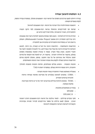 36
4.3‫עבודה‬ ‫להמשך‬ ‫המלצות‬
‫רבת‬ ‫הגישה‬ ‫של‬ ‫נוספים‬ ‫מרכיבים‬ ‫לאמץ‬ ‫ויוחלט‬ ‫במידה‬-,‫נוספת‬ ‫עבודה‬ ‫במסגרת‬ ,‫מומלץ‬ ‫האמצעים‬
:‫הבאים‬ ‫בצעדים‬ ‫לנקוט‬
•.‫לישראל‬ ‫האמצעים‬ ‫רבת‬ ‫הגישה‬ ‫של‬ ‫הערכה‬ ‫וכלי‬ ‫המתודולוגיה‬ ‫התאמת‬
•‫ל‬ ‫סף‬ ‫קביעת‬‫רבת‬ ‫בגישה‬ ‫שיטופלו‬ ‫פרוייקטים‬-‫הבעיה‬ ‫היקף‬ ‫(לפי‬ ‫אמצעים‬
.)‫וכיוצ"ב‬ ‫הפרוייקט‬ ‫עלות‬ ,‫הגיאוגרפי‬ ‫האזור‬ ,‫התחבורתית‬
•‫לבחינה‬ ‫פרוזדורים‬ ‫הגדרת‬-‫אמצעים‬ ‫רבת‬ ‫גישה‬ ‫לפיתוח‬ ‫בהמשך‬ ‫שפותח‬ ‫נוסף‬ ‫נושא‬
‫הרב‬ ‫המסדרון‬ ‫פרוייקט‬ ‫הינו‬-‫אמצעי‬(Multiumodal Corridor Project‫העוסק‬ ,)
‫ב‬ ‫הגר"א‬ ‫ביישום‬.‫לתחבורה‬ ‫אב‬ ‫ובתכניות‬ ‫תחבורתיים‬ ‫מסדרונות‬
•‫והשתתפות‬ ‫התייעצות‬–‫לנושא‬ ,‫היתר‬ ‫בין‬ ,‫קשורה‬ ‫הגר"א‬ ‫של‬ ‫הרבה‬ ‫החדשנות‬
‫ה‬,‫בפרוייקט‬ ‫עניין‬ ‫בעלי‬ ‫של‬ ‫הרבה‬ ‫והייצוגיות‬ ‫שיתוף‬‫של‬ ‫רחבה‬ ‫הסכמה‬ ‫להבטיח‬ ‫כדי‬
‫נוספים‬ ‫במקומות‬ ‫תאוצה‬ ‫צוברת‬ ‫זו‬ ‫מגמה‬ .‫העניין‬ ‫בעלי‬ ‫בקרב‬ .‫התכנון‬ ‫תוצרי‬
‫בהקש‬ ,‫בעולם‬‫פורום‬ ‫של‬ ‫הקמתו‬ ‫את‬ ‫לשקול‬ ‫יש‬ ,‫זה‬ ‫בהקשר‬ .‫הערכה‬ ‫תהליכי‬ ‫של‬ ‫ר‬
‫פורום‬ ‫להקים‬ ‫מומלץ‬ ,‫בנוסף‬ .‫התכנון‬ ‫גופי‬ ‫כל‬ ‫של‬ ‫נציגיהם‬ ‫את‬ ‫שיכלול‬ ‫תכנון‬
.‫המשתתפים‬ ‫רשימת‬ ‫ואת‬ ‫הארגוני‬ ‫מבנהו‬ ‫את‬ ‫ולקבוע‬ ‫פעולה‬ ‫ושיתוף‬ ‫התייעצות‬
•‫תומכות‬ ‫תוכנות‬–‫תומכות‬ ‫תוכנות‬ ‫ופיתוח‬ ,‫טכנולוגים‬ ‫בכלים‬ ‫שימוש‬‫לתהליך‬
.‫בעולם‬ ‫הרווחת‬ ‫מגמה‬ ‫הינה‬ ,‫ההערכה‬‫ה‬ ‫יישום‬ ‫במסגרת‬-TAG
•‫משתמש‬ ‫באנגליה‬:‫הערכה‬ ‫תוכנות‬ ‫בשתי‬ ‫התחבורה‬ ‫משרד‬
-COBA–‫וניתוח‬ ‫קשיחה‬ ‫נסיעות‬ ‫מטריצת‬ ‫של‬ ‫במקרים‬ ‫לשימוש‬ ‫מתאים‬
.‫ראשיים‬ ‫כבישים‬ ‫תוכניות‬
-TUBA–‫מטריצות‬ ‫וניתוח‬ ‫גר"א‬ ‫של‬ ‫יותר‬ ‫מורכבים‬ ‫מודלים‬ ‫לניתוח‬ ‫מתאים‬
‫מש‬ ‫נסיעות‬.‫תנה‬
•:‫בתוכנות‬ ‫משתמשים‬ ‫בארה"ב‬
-SPASM
-STEAM 2.0
•)‫(פיילוט‬ ‫מקדים‬ ‫סקר‬–‫רבת‬ ‫הגישה‬ ‫של‬ ‫שילובה‬ ‫לאחר‬-‫יישומה‬ ‫וטרם‬ ‫האמצעים‬
‫לבצע‬ ‫מומלץ‬ ,‫הגורף‬‫עקרוניות‬ ‫סוגיות‬ ‫לבירור‬ ‫פרוייקטים‬ ‫מספר‬ ‫על‬ ‫פיילוט‬
.‫לישראל‬ ‫והתאמתה‬ ‫השיטה‬ ‫לישימות‬ ‫הקשורות‬
 