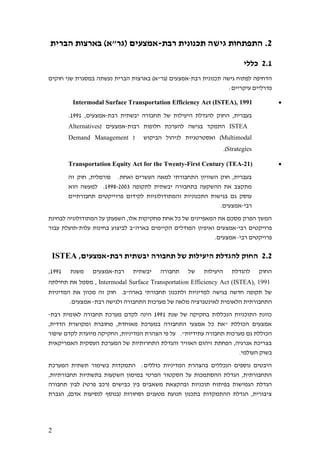 2
2.‫רבת‬ ‫תכנונית‬ ‫גישה‬ ‫התפתחות‬-‫הברית‬ ‫בארצות‬ )‫(גר"א‬ ‫אמצעים‬
2.1‫כללי‬
‫רבת‬ ‫תכנונית‬ ‫גישה‬ ‫לפתוח‬ ‫הדחיפה‬-‫חוקים‬ ‫שני‬ ‫במסגרת‬ ‫נעשתה‬ ‫הברית‬ ‫בארצות‬ )‫(גר"א‬ ‫אמצעים‬
‫פדרל‬:‫עיקריים‬ ‫יים‬
•Intermodal Surface Transportation Efficiency Act (ISTEA), 1991
‫רבת‬ ‫יבשתית‬ ‫תחבורה‬ ‫של‬ ‫היעילות‬ ‫להגדלת‬ ‫החוק‬ ,‫בעברית‬-,‫אמצעים‬1991.
ISTEA‫רבות‬ ‫חלופות‬ ‫להערכת‬ ‫בגישה‬ ‫התמקד‬-( ‫אמצעים‬Alternatives
Multimodal( ‫הביקוש‬ ‫לניהול‬ ‫ואסטרטגיות‬ )Demand Management
Strategies.)
•Transportation Equity Act for the Twenty-First Century (TEA-21)
‫זה‬ ‫חוק‬ ,‫פורמלית‬ .‫ואחת‬ ‫העשרים‬ ‫למאה‬ ‫התחבורתי‬ ‫השוויון‬ ‫חוק‬ ,‫בעברית‬
‫לתקופה‬ ‫יבשתית‬ ‫בתחבורה‬ ‫ההשקעה‬ ‫את‬ ‫מתקצב‬1998-2003‫הוא‬ ‫למעשה‬ .
‫פרויי‬ ‫לקידום‬ ‫והמתודולוגיות‬ ‫התכנוניות‬ ‫בגישות‬ ‫גם‬ ‫עוסק‬‫תחבורתיים‬ ‫קטים‬
‫רבי‬-.‫אמצעים‬
‫לבחינת‬ ‫המתודולוגיה‬ ‫על‬ ‫השפעתן‬ ,‫אלו‬ ‫מחקיקות‬ ‫אחת‬ ‫כל‬ ‫של‬ ‫המאפיינים‬ ‫את‬ ‫מסכם‬ ‫הפרק‬ ‫המשך‬
‫רבי‬ ‫פרויקטים‬-‫עלות‬ ‫בחינות‬ ‫לביצוע‬ ‫בארה"ב‬ ‫הקיימים‬ ‫המודלים‬ ‫ואיפיון‬ ‫אמצעים‬-‫עבור‬ ‫תועלת‬
‫רבי‬ ‫פרויקטים‬–.‫אמצעים‬
2.2‫רבת‬ ‫יבשתית‬ ‫תחבורה‬ ‫של‬ ‫היעילות‬ ‫להגדלת‬ ‫החוק‬-‫א‬,‫מצעים‬ISTEA
‫רבת‬ ‫יבשתית‬ ‫תחבורה‬ ‫של‬ ‫היעילות‬ ‫להגדלת‬ ‫החוק‬-‫משנת‬ ‫אמצעים‬1991,
Intermodal Surface Transportation Efficiency Act (ISTEA), 1991‫תחילתה‬ ‫את‬ ‫מסמל‬ ,
‫המדיניות‬ ‫את‬ ‫מכוון‬ ‫זה‬ ‫חוק‬ .‫בארה"ב‬ ‫תחבורתי‬ ‫ולתכנון‬ ‫למדיניות‬ ‫בגישה‬ ‫חדשה‬ ‫תקופה‬ ‫של‬
‫לאינט‬ ‫הלאומית‬ ‫התחבורתית‬‫רבת‬ ‫ולגישה‬ ‫התחבורה‬ ‫מערכות‬ ‫של‬ ‫מלאה‬ ‫גרציה‬-.‫אמצעים‬
‫שנת‬ ‫של‬ ‫בחקיקה‬ ‫הנכללות‬ ‫התוכניות‬ ‫כוונת‬1991‫רבת‬ ‫לאומית‬ ‫תחבורה‬ ‫מערכת‬ ‫לקדם‬ ‫הינה‬-
,‫הדדית‬ ‫ומקושרת‬ ‫מחוברת‬ ,‫מאוחדת‬ ‫במערכת‬ ‫התחבורה‬ ‫אמצעי‬ ‫כל‬ ‫"את‬ ‫הכוללת‬ ‫אמצעים‬
‫ה‬ ,‫המדיניות‬ ‫הצהרת‬ ‫פי‬ ‫על‬ ."‫עתידיות‬ ‫תחבורה‬ ‫מערכות‬ ‫גם‬ ‫הכוללת‬‫שיפור‬ ‫לקדם‬ ‫מיועדת‬ ‫חקיקה‬
‫האמריקאית‬ ‫העסקית‬ ‫המערכת‬ ‫של‬ ‫התחרותיות‬ ‫והגדלת‬ ‫האוויר‬ ‫זיהום‬ ‫הפחתת‬ ,‫אנרגיה‬ ‫בצריכת‬
.‫העולמי‬ ‫בשוק‬
‫המערכת‬ ‫תשתית‬ ‫בשימור‬ ‫התמקדות‬ :‫כוללים‬ ‫המדיניות‬ ‫בהצהרת‬ ‫הנכללים‬ ‫נוספים‬ ‫היבטים‬
‫ת‬ ‫בתשתיות‬ ‫השקעות‬ ‫במימון‬ ‫הפרטי‬ ‫הסקטור‬ ‫על‬ ‫ההסתמכות‬ ‫הגדלת‬ ,‫התחבורתית‬,‫חבורתיות‬
‫תחבורה‬ ‫לבין‬ )‫פרטי‬ ‫(רכב‬ ‫כבישים‬ ‫בין‬ ‫משאבים‬ ‫ובהקצאת‬ ‫תוכניות‬ ‫בפיתוח‬ ‫הגמישות‬ ‫הגדלת‬
‫הגברת‬ ,)‫אדם‬ ‫לנסיעות‬ ‫(בנוסף‬ ‫וסחורות‬ ‫מטענים‬ ‫תנועת‬ ‫בתכנון‬ ‫ההתמקדות‬ ‫הגדלת‬ ,‫ציבורית‬
 