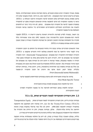 4
‫רב‬ ‫תחבורה‬ ‫משרדי‬ ,‫בפועל‬‫נתקלו‬ ,‫המטרופולינית‬ ‫וברמה‬ ‫המדינות‬ ‫ברמת‬ ,‫תכנוניים‬ ‫וגופים‬ ‫ים‬
‫רבת‬ ‫הגישה‬ ‫ביישום‬ ‫בקשיים‬-‫היה‬ ‫שלא‬ ‫מקצועי‬ ‫לצוות‬ ,‫היתר‬ ‫בין‬ ,‫זאת‬ ‫לזקוף‬ ‫ניתן‬ .‫האמצעים‬
‫ב‬ ‫הנכללת‬ ‫הרחבה‬ ‫התכנונית‬ ‫לגישה‬ ‫התאימו‬ ‫שלא‬ ‫ולמודלים‬ ‫בנושא‬ ‫מספיק‬ ‫מיומן‬-ISTEA.
‫להסכמה‬ ‫הגיעו‬ ‫לא‬ ‫התחבורה‬ ‫מתכנני‬ ‫כי‬ ‫נראה‬‫להתמודד‬ ‫יש‬ ‫אתם‬ ‫והבעיות‬ ‫הנושאים‬ ‫אודות‬
‫רבת‬ ‫תחבורה‬ ‫של‬ ‫לגישה‬ ‫המעבר‬ ‫במסגרת‬-‫להתאים‬ ‫יש‬ ‫כיצד‬ ‫ברור‬ ‫היה‬ ‫לא‬ ,‫בנוסף‬ .‫אמצעים‬
‫תכנונית‬ ‫בגישה‬ ‫שיתמכו‬ ‫כדי‬ ‫המסורתיים‬ ‫התחבורתיים‬ ‫והמודלים‬ ‫התהליכים‬ ‫את‬ ‫ולשנות‬
.‫התחבורה‬ ‫אמצעי‬ ‫כל‬ ‫את‬ ‫המשלבת‬
‫ולרשויות‬ ‫למדינות‬ ‫לסייע‬ ‫במטרה‬ ,‫השאר‬ ‫בין‬‫ה‬ ‫דרישות‬ ‫ביישום‬ ‫השונות‬-ISTEA‫ולמעבר‬
‫רבת‬ ‫לגישה‬-‫כלל‬ ‫ותכנון‬ ‫אמצעים‬-‫בדצמבר‬ ‫נערך‬ ‫מערכתי‬1992‫כללו‬ ‫שמטרותיו‬ ‫ארצי‬ ‫כנס‬
‫מנגנון‬ ‫ואפיון‬ ‫בארה"ב‬ ‫התחבורה‬ ‫מערכות‬ ‫של‬ ‫והמימון‬ ‫התכנון‬ ‫מערכות‬ ‫התפתחות‬ ‫של‬ ‫סקירה‬
‫ה‬ ‫במסגרת‬ ‫שפותח‬ ‫החדש‬ ‫התכנון‬-ISTEA.
‫בכנ‬ ‫שנדונו‬ ‫המרכזיים‬ ‫הנושאים‬ ‫אחד‬‫התחבורה‬ ‫תכנון‬ ‫בו‬ ‫התחום‬ ‫על‬ ‫קונצנזוס‬ ‫פיתוח‬ ‫היה‬ ‫ס‬
‫ב‬ ‫שנקבעו‬ ‫הדברים‬ ‫לרוח‬ ‫במלואו‬ ‫להתאים‬ ‫מנת‬ ‫על‬ ‫והרחבה‬ ‫שינוי‬ ‫לעבור‬ ‫צריך‬-ISTEA.
‫רבת‬ ‫לתחבורה‬ ‫המסורתית‬ ‫ההגדרה‬-( ‫אמצעים‬Intermodal Transportation)‫תחבורה‬ ‫הינה‬
‫נסיעת‬ ‫של‬ ‫היצע‬ ‫ליצירת‬ ,‫יותר‬ ‫או‬ ‫אמצעים‬ ‫שני‬ ‫המערבת‬-‫אחת‬ ‫נוסע‬.‫אחד‬ ‫מטען‬ ‫למשלוח‬ ‫או‬
‫ועל‬ ‫אמצעים‬ ‫בין‬ ‫מעבר‬ ‫נקודות‬ ‫על‬ ‫הינו‬ ‫הדגש‬ ‫זו‬ ‫ובגישה‬ ‫מאחר‬ ,‫כמוגבלת‬ ‫נתפשה‬ ‫זו‬ ‫הגדרה‬
‫חקיקת‬ .‫אלו‬ ‫מנקודות‬ ‫ופיזור‬ ‫הגעה‬ISTEA‫אמצעיות‬ ‫הרב‬ ‫נושא‬ ‫את‬ ‫הכולל‬ ‫תכנון‬ ‫על‬ ‫מתמקדת‬
‫וי‬ ‫בטיחות‬ ,‫אוויר‬ ‫זיהום‬ ,‫גודש‬ ,‫בינלאומית‬ ‫תחרותיות‬ ‫כגון‬ ‫נוספות‬ ‫מטרות‬ ‫גם‬ ‫כולל‬ ‫אך‬‫עילות‬
‫רב‬ ‫תחבורה‬ ‫תכנון‬ ‫של‬ ‫הרעיון‬ ‫את‬ ‫אימץ‬ ‫הכנס‬ ,‫יוצא‬ ‫כפועל‬ .‫כלכלית‬-‫אמצעי‬
(Multimodal‫במקום‬Intermodal):‫הכולל‬
•‫פרטני‬ ‫לאמצעי‬ ‫המתייחסים‬ ‫במונחים‬ ‫שימוש‬ ‫ללא‬ ‫תחבורתיות‬ ‫בעיות‬ ‫של‬ ‫בחינה‬
(Non Mode-Specific Terms)
•‫רבות‬ ‫חלופות‬ ‫של‬ ‫זיהוי‬-‫תחבורתיות‬ ‫בעיות‬ ‫לפתרון‬ ‫אמצעים‬
•‫הע‬‫לפתרון‬ ‫התחבורה‬ ‫אמצעי‬ ‫כל‬ ‫של‬ ‫לתרומה‬ ‫המתייחס‬ ‫באופן‬ ‫חלופות‬ ‫רכת‬
‫התחבורתית‬ ‫הבעיה‬
2.3,‫ואחת‬ ‫העשרים‬ ‫למאה‬ ‫התחבורתי‬ ‫השוויון‬ ‫חוק‬21-TEA
,‫ואחת‬ ‫העשרים‬ ‫למאה‬ ‫התחבורתי‬ ‫השוויון‬ ‫חוק‬ ,‫גרידא‬ ‫טכנית‬ ‫מבחינה‬Transportation Equity
Act for the Twenty-First Century (TEA-21),‫הינו‬‫ההשקעה‬ ‫את‬ ‫המתקצב‬ ‫חוק‬ ‫בעיקרו‬
‫לתקופה‬ ‫יבשתית‬ ‫בתחבורה‬1998-2003‫שיטות‬ ‫בעניין‬ ‫בתקנות‬ ‫פורמלי‬ ‫שנוי‬ ‫כלל‬ ‫לא‬ ‫החוק‬ .
‫עלות‬ ‫בחינת‬ ‫של‬ ‫החישוב‬-‫של‬ ‫ההגדרה‬ ‫את‬ ‫הרחיב‬ ‫זה‬ ‫חוק‬ ,‫מעשית‬ ‫מבחינה‬ ,‫אולם‬ .‫תועלת‬
( ‫ההשפעות‬ ‫ושל‬ ‫התועלות‬(Impacts.‫בארה"ב‬ ‫תחבורתיים‬ ‫פרויקטים‬ ‫בהערכת‬ ‫נכללות‬ ‫אשר‬
‫השקעה‬ ‫אודות‬ ‫ממשלתית‬ ‫החלטה‬ ‫על‬ ‫ידוע‬ ‫לא‬ ,‫בפרט‬ ‫ובארה"ב‬ ‫בכלל‬ ‫המערבי‬ ‫בעולם‬ ,‫כללית‬
‫עלות‬ ‫המספרי‬ ‫היחס‬ ‫על‬ ‫ורק‬ ‫אך‬ ‫המבוססת‬ ‫תחבורתיים‬ ‫בפרויקטים‬-.‫מדידים‬ ‫מרכיבים‬ ‫של‬ ‫תועלת‬
 