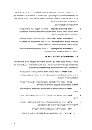 5
( ‫חיצוניות‬ ‫להשפעות‬ ‫גם‬ ‫מתייחסת‬ ‫ההחלטה‬ ‫כלל‬ ‫בדרך‬Externalities,‫מדידות‬ ‫לא‬ ‫או‬ ‫מדידות‬ ,)
‫על‬ ‫להשפעות‬ ‫וגם‬( ‫שוויוניות‬Distributional Equity Impacts‫ה‬ ‫של‬ ‫החידוש‬ .)-21-TEA‫בכך‬ ‫הינו‬
‫בעת‬ ‫בחשבון‬ ‫להילקח‬ ‫שצריכות‬ ‫והשוויוניות‬ ‫החיצוניות‬ ‫ההשפעות‬ ‫מגוון‬ ‫את‬ ‫הרחיב‬ ‫שהוא‬
.‫אלה‬ ‫פרויקטים‬ ‫של‬ ‫מימון‬ ‫אודות‬ ‫ההחלטה‬
:‫נושאים‬ ‫לשלשה‬ ‫מתייחסת‬ ‫ההרחבה‬
1.‫תועלות‬ ‫של‬ ‫קריטריונים‬ ‫הגדרת‬-‫ה‬ ‫של‬ ‫הגדרה‬‫בצורה‬ ‫מוגדרות‬ ‫אשר‬ ‫שפעות‬
‫נחשבות‬ ‫אשר‬ ‫והשוויוניות‬ ‫החיצוניות‬ ‫ההשפעות‬ ‫סוג‬ ‫של‬ ‫והגדרה‬ ,‫רצויות‬ ‫כתועלות‬ ‫ישירה‬
.‫פרויקט‬ ‫של‬ )‫דחייה‬ ‫(או‬ ‫לקבלה‬ ‫קריטיות‬
2.( ‫ייעודיות‬ ‫תכניות‬ ‫קביעת‬Set Aside)-‫המשך‬ ‫או‬ ,‫ייעודיות‬ ‫תכניות‬ ‫של‬ ‫קביעה‬
‫ה‬ ‫במסגרת‬ ‫שנכללו‬ ‫קודמות‬ ‫תכניות‬ ‫של‬-ISTEA‫הו‬ ‫אשר‬ ,‫גם‬ ,‫חברתי‬ ‫ערך‬ ‫כבעלות‬ ‫כרו‬
‫עלות‬ ‫במבחני‬ ‫המקובל‬ ‫המינימום‬ ‫סף‬ ‫את‬ ‫עברו‬ ‫לא‬ ‫באם‬-.‫תועלת‬
3.‫מטרה‬ ‫תכניות‬ ‫קביעת‬(Targeting)-‫אוכלוסיות‬ ‫או‬ ‫לאזורים‬ ‫משאבים‬ ‫העברת‬
.‫השוויוניות‬ ‫הגברת‬ ‫של‬ ‫מטרות‬ ‫על‬ ‫בהתבסס‬ ,‫נזקקות‬
2.4‫במסגרת‬ ‫תועלות‬ ‫הגדרת‬21-TEA
‫של‬ ‫פדרלי‬ ‫למימון‬ ‫בקשות‬ , ‫בארה"ב‬‫תכנון‬ ‫מרשויות‬ ‫בדר"כ‬ ‫מתקבלות‬ ‫תחבורתיים‬ ‫פרויקטים‬
‫של‬ ‫למימון‬ ‫ההנחיות‬ ‫פי‬ ‫על‬ .‫המדינות‬ ‫של‬ ‫תחבורה‬ ‫וממשרדי‬ ‫מטרופוליניות‬21-TEA‫אלו‬ ‫רשויות‬
‫התייחסות‬ ‫בבקשה‬ ‫לכלול‬ ‫נדרשות‬‫קריטריונים‬ ‫לשבעה‬:)‫תכנוניים‬ ‫(מרכיבים‬
•‫כלכלית‬ ‫צמיחה‬-( ‫כלכלית‬ ‫וחיות‬ ‫בצמיחה‬ ‫תמיכה‬Economic Vitality)‫של‬
( ‫המדינות‬ ,‫ארה"ב‬States‫בתחרותיות‬ ‫מיקומן‬ ‫הגדלת‬ ‫ע"י‬ ,‫המטרופוליניים‬ ‫והאזורים‬ )
.‫והיעילות‬ ‫היצרניות‬ ,‫הגלובלית‬
•‫בטיחות‬-( ‫בדרכים‬ ‫הבטיחות‬ ‫הגברת‬Safety( ‫והביטחון‬ )Security‫מערכות‬ ‫של‬ )
.‫מוטוריים‬ ‫ולא‬ ‫מוטוריים‬ ‫באמצעים‬ ‫משתמשים‬ ‫עבור‬ ‫התחבורה‬
•‫נגישות‬-‫לנג‬ ‫האפשרויות‬ ‫הגדלת‬‫שינוע‬ ‫ועבור‬ ‫אדם‬ ‫נסיעות‬ ‫עבור‬ ‫ולניידות‬ ‫ישות‬
.‫מטענים‬
•‫סביבה‬–‫איכות‬ ‫ושיפור‬ ‫באנרגיה‬ ‫החיסכון‬ ‫הגדלת‬ ,‫הסביבה‬ ‫של‬ ‫והעשרה‬ ‫שמירה‬
.‫החיים‬
•‫שילוב‬–( ‫השילוב‬ ‫הגדלת‬Integration( ‫והקישור‬ )Connectivity‫המערכות‬ ‫בין‬ )
.‫מטענים‬ ‫ושינוע‬ ‫אדם‬ ‫נסיעות‬ ‫עבור‬ ,‫אמצעים‬ ‫ובין‬ ‫התחבורתיות‬
•‫יעילות‬-( ‫היעילות‬ ‫הגברת‬Efficiency.‫והתפעולית‬ ‫הניהולית‬ )
•‫מיטבי‬ ‫ניצול‬-( ‫מיטבי‬ ‫ניצול‬Preservation.‫קיימות‬ ‫תחבורתיות‬ ‫מערכות‬ ‫של‬ )
 