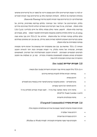 6
‫שהופיעו‬ ‫קריטריונים‬ ‫של‬ ‫רב‬ ‫מספר‬ ‫של‬ ‫וריכוז‬ ‫צמצום‬ ‫הינם‬ ‫הללו‬ ‫הקריטריונים‬ ‫שבעת‬ ‫כי‬ ‫לציין‬ ‫יש‬
‫של‬ ‫הקודמות‬ ‫בהנחיות‬ISTEA‫כללו‬ ‫הקודמות‬ ‫ההנחיות‬ .16‫לאזורים‬ ‫תכניות‬ ‫עבור‬ ‫קריטריונים‬
‫ו‬ ‫מטרופוליניים‬-23( ‫מדינתי‬ ‫לתכנון‬ ‫תכניות‬ ‫עבור‬ ‫קריטריונים‬Statewide Planning.)
‫של‬ ,‫מדידות‬ ,‫מסורתיות‬ ‫בבדיקות‬ ‫כלולים‬ "‫"בטיחות‬ ‫ושל‬ "‫"יעילות‬ ‫של‬ ‫הקריטריונים‬ ,‫כללית‬
‫עלות‬-‫כמ‬ ‫להיכלל‬ ‫יכולים‬ ‫האחרים‬ ‫הקריטריונים‬ ‫שאר‬ ‫כל‬ ‫גם‬ ,‫תאורטית‬ .‫תועלת‬‫מדידים‬ ‫רכיבים‬
‫עלות‬ ‫בבדיקות‬-( ‫כלכליים‬ ‫חיים‬ ‫של‬ ‫כוללת‬ ‫מעלות‬ ‫כחלק‬ ‫שימור‬ ,‫לדוגמא‬ .‫תועלת‬Life Cycle
Costing‫לא‬ ‫מעשית‬ ,‫אולם‬ .‫העסקי‬ ‫לסקטור‬ ‫תחבורתיות‬ ‫בהוצאות‬ ‫כחיסכון‬ ‫כלכלית‬ ‫יעילות‬ ‫או‬ ,)
‫עלות‬ ‫של‬ ‫המדידה‬ ‫בבחינה‬ ‫נכללים‬ ‫כולם‬-‫של‬ ‫החידוש‬ .‫תועלת‬21-TEA‫מציג‬ ‫שהוא‬ ‫בכך‬ ‫הינו‬
‫כמוליכים‬ ‫מופיעים‬ ‫הם‬ ‫אין‬ ‫אם‬ ‫גם‬ ,)‫פדרלי‬ ‫מימון‬ ‫(אודות‬ ‫להחלטה‬ ‫חשובים‬ ‫כקריטריונים‬ ‫אותם‬
‫עלות‬ ‫של‬ ‫המסורתית‬ ‫בבחינה‬-.‫תועלת‬
‫הנחיות‬21-TEA‫מקומית‬ "‫חיים‬ ‫"איכות‬ ‫של‬ ‫בנושאים‬ ‫יותר‬ ‫מתמקדות‬ ‫שהן‬ ‫בכך‬ ‫גם‬ ‫מחדשות‬
‫רבות‬ ‫סמכויות‬ ‫העברת‬ ‫ע"י‬ ,)‫כלכלי‬ ‫פיתוח‬ ‫ושל‬ ‫סביבתית‬ ,‫(חברתית‬‫התכנון‬ ‫לרשויות‬ ‫יותר‬
‫למשתמשים‬ ,‫המדינות‬ ‫ושל‬ ‫המטרופוליניות‬ ‫התכנון‬ ‫לרשויות‬ :‫המעורבים‬ ‫המקומיים‬ ‫ולגורמים‬
‫התכנון‬ ‫את‬ ‫משלבות‬ ‫הן‬ ,‫כן‬ ‫כמו‬ .‫ציבורית‬ ‫בתחבורה‬ ‫ולמשתמשים‬ ‫מטענים‬ ‫בשינוע‬ ‫המקומיים‬
.‫אחד‬ ‫לדוח‬ ‫הסביבתית‬ ‫הבחינה‬ ‫ואת‬ ‫התחבורתי‬
2.5( ‫יעודיות‬ ‫תכניות‬Set Aside)
‫ה‬-21-TEA( ‫היעודיות‬ ‫התכניות‬ ‫עבור‬ ‫מיוחד‬ ‫תקצוב‬ ‫כולל‬Set Aside:‫הבאות‬ )
•‫בטיחות‬-‫בדרכים‬ ‫בטיחות‬ ‫להגברת‬ ‫סלילה‬ ‫תכניות‬
•‫נופיות‬ ‫דרכים‬
•‫לאומיים‬ ‫גנים‬-‫לאומיים‬ ‫גנים‬ ‫בשטחי‬ ‫תח"צ‬ ‫לשיפור‬ ‫כבישים‬ ‫בתקציבי‬ ‫שימוש‬
•‫אופניים‬ ‫ורוכבי‬ ‫רגל‬ ‫להולכי‬ ‫דרכים‬
•‫בינ"ל‬ ‫גבול‬ ‫ומתקני‬ ‫כניסה‬ ‫דרכי‬ ‫פיתוח‬–‫ל‬‫בינ"ל‬ ‫כלכליים‬ ‫קשרים‬ ‫הגברת‬ ‫שם‬
‫כ‬ ‫(ידוע‬-NAFTA Trade Corridor)
•‫חדשניות‬ ‫טכנולוגיות‬ ‫פיתוח‬
2.6( ‫מטרה‬ ‫תכניות‬Targeted Communities)
:‫כולל‬ ‫נזקקות‬ ‫ואוכלוסיות‬ ‫אזורים‬ ‫של‬ ‫מצבם‬ ‫לשיפור‬ ‫מיועדות‬ ‫המטרה‬ ‫תכניות‬
•‫אפלצ'יה‬ ‫באזור‬ ‫דרכים‬
•‫אנדיאניות‬ ‫בשמורות‬ ‫דרכים‬
•‫מה‬ ‫מעבר‬ ‫עבור‬ ‫תקציבים‬( ‫לעבודה‬ ‫תקציביות‬ ‫עברות‬Welfare to Work)
 