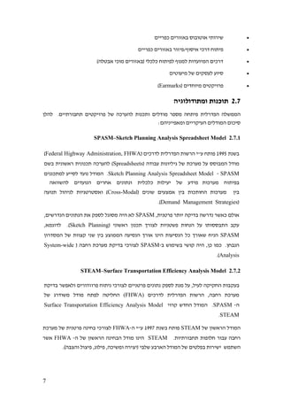 7
•‫כפריים‬ ‫באזורים‬ ‫אוטובוס‬ ‫שירותי‬
•‫כפריים‬ ‫באזורים‬ ‫איסוף/פיזור‬ ‫דרכי‬ ‫פיתוח‬
•)‫אבטלה‬ ‫מוכי‬ ‫(באזורים‬ ‫כלכלי‬ ‫לפיתוח‬ ‫למנוף‬ ‫המיועדות‬ ‫דרכים‬
•‫מיעוטים‬ ‫של‬ ‫לעסקים‬ ‫סיוע‬
•( ‫מיוחדים‬ ‫פרויקטים‬Earmarks)
2.7‫ומתודולוגיה‬ ‫תוכנות‬
‫הפדרלית‬ ‫הממשלה‬‫להלן‬ .‫תחבורתיים‬ ‫פרויקטים‬ ‫של‬ ‫להערכה‬ ‫ותכנות‬ ‫מודלים‬ ‫מספר‬ ‫פיתחה‬
‫ומאפייניה‬ ‫העיקריים‬ ‫המודלים‬ ‫סיכום‬‫ם‬:
2.7.1Sketch Planning Analysis Spreadsheet Model–SPASM
‫בשנת‬1995( ‫לדרכים‬ ‫הפדרלית‬ ‫הרשות‬ ‫ע"י‬ ‫פותח‬Federal Highway Administration, FHWA)
‫ש‬ ‫מערכת‬ ‫על‬ ‫המבוסס‬ ‫מודל‬‫גיליונו‬ ‫ל‬‫ת‬( ‫עבודה‬Spreadsheets‫בשם‬ ‫ראשונית‬ ‫תכנונית‬ ‫להערכה‬ )
SPASM-Sketch Planning Analysis Spreadsheet Model‫למתכננים‬ ‫לסייע‬ ‫נועד‬ ‫המודל‬ .
‫בפיתוח‬‫מערכות‬‫מידע‬‫של‬‫יעילות‬‫כלכלית‬‫ונתונים‬‫אחרים‬‫הנועדים‬‫להשוואה‬
‫בין‬‫בי‬ ‫החותכות‬ ‫מערכות‬( ‫שונים‬ ‫אמצעים‬ ‫ן‬Cross-Modal‫תנועה‬ ‫לניהול‬ ‫ואסטרטגיות‬ )
(Demand Management Strategies.)
,‫פרטנית‬ ‫יותר‬ ‫בדיקה‬ ‫נדרשה‬ ‫כאשר‬ ‫אולם‬SPASM,‫הנדרשים‬ ‫הנתונים‬ ‫את‬ ‫לספק‬ ‫מסוגל‬ ‫היה‬ ‫לא‬
( ‫ראשוני‬ ‫תכנון‬ ‫לצורך‬ ‫פשטניות‬ ‫הנחות‬ ‫על‬ ‫התבססותו‬ ‫עקב‬Sketch Planning,‫לדוגמא‬ .)
SPASM‫המסדרון‬ ‫של‬ ‫קצוות‬ ‫שני‬ ‫בין‬ ‫הממוצע‬ ‫הנסיעה‬ ‫אורך‬ ‫הינו‬ ‫הנסיעות‬ ‫כל‬ ‫שאורך‬ ‫הניח‬
‫ב‬ ‫בשימוש‬ ‫קושי‬ ‫היה‬ ,‫כן‬ ‫כמו‬ .‫הנבחן‬-SPASM( ‫רחבה‬ ‫מערכת‬ ‫בדיקת‬ ‫לצורכי‬System-wide
Analysis.)
2.7.2Surface Transportation Efficiency Analysis Model–STEAM
‫בעק‬‫בדיקת‬ ‫ולאפשר‬ ‫פרוזדורים‬ ‫ניתוח‬ ‫לצורכי‬ ‫פרטניים‬ ‫נתונים‬ ‫לספק‬ ‫מנת‬ ‫על‬ ,‫לעיל‬ ‫החקיקה‬ ‫בות‬
‫לדרכים‬ ‫הפדרלית‬ ‫הרשות‬ ,‫רחבה‬ ‫מערכת‬FHWA))‫של‬ ‫משודרג‬ ‫מודל‬ ‫לפתח‬ ‫החליטה‬
‫ה‬-SPASM‫קרוי‬ ‫החדש‬ ‫המודל‬ .Surface Transportation Efficiency Analysis Model
STEAM.
‫של‬ ‫הראשון‬ ‫המודל‬STEAM‫פ‬‫בשנת‬ ‫ותח‬1997‫ה‬ ‫ע"י‬-FHWA‫מערכת‬ ‫של‬ ‫פרטנית‬ ‫בחינה‬ ‫לצורכי‬
.‫תחבורתיות‬ ‫חלופות‬ ‫עבור‬ ‫רחבה‬STEAM‫ה‬ ‫של‬ ‫הראשון‬ ‫הבחינה‬ ‫מודל‬ ‫הינו‬-FHWA‫אשר‬
‫שלבי‬ ‫הארבע‬ ‫המודל‬ ‫של‬ ‫בפלטים‬ ‫ישירות‬ ‫השתמש‬‫והצבה‬ ‫פיצול‬ ,‫פילוג‬ ,‫ומשיכה‬ ‫(יצירה‬.)
 