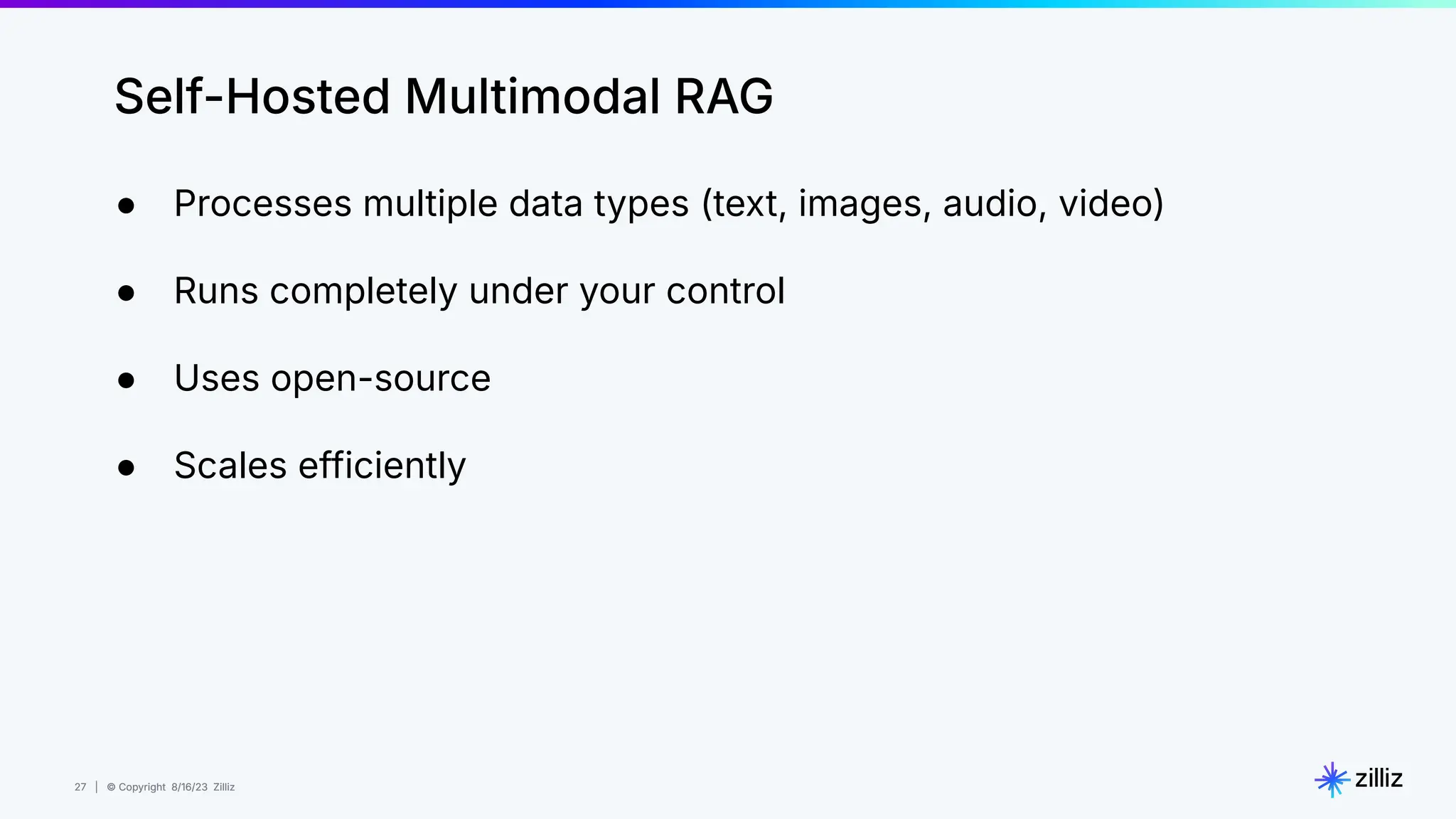 27 | © Copyright 8/16/23 Zilliz
27 | © Copyright 8/16/23 Zilliz
Self-Hosted Multimodal RAG
● Processes multiple data types (text, images, audio, video)
● Runs completely under your control
● Uses open-source
● Scales efficiently
 