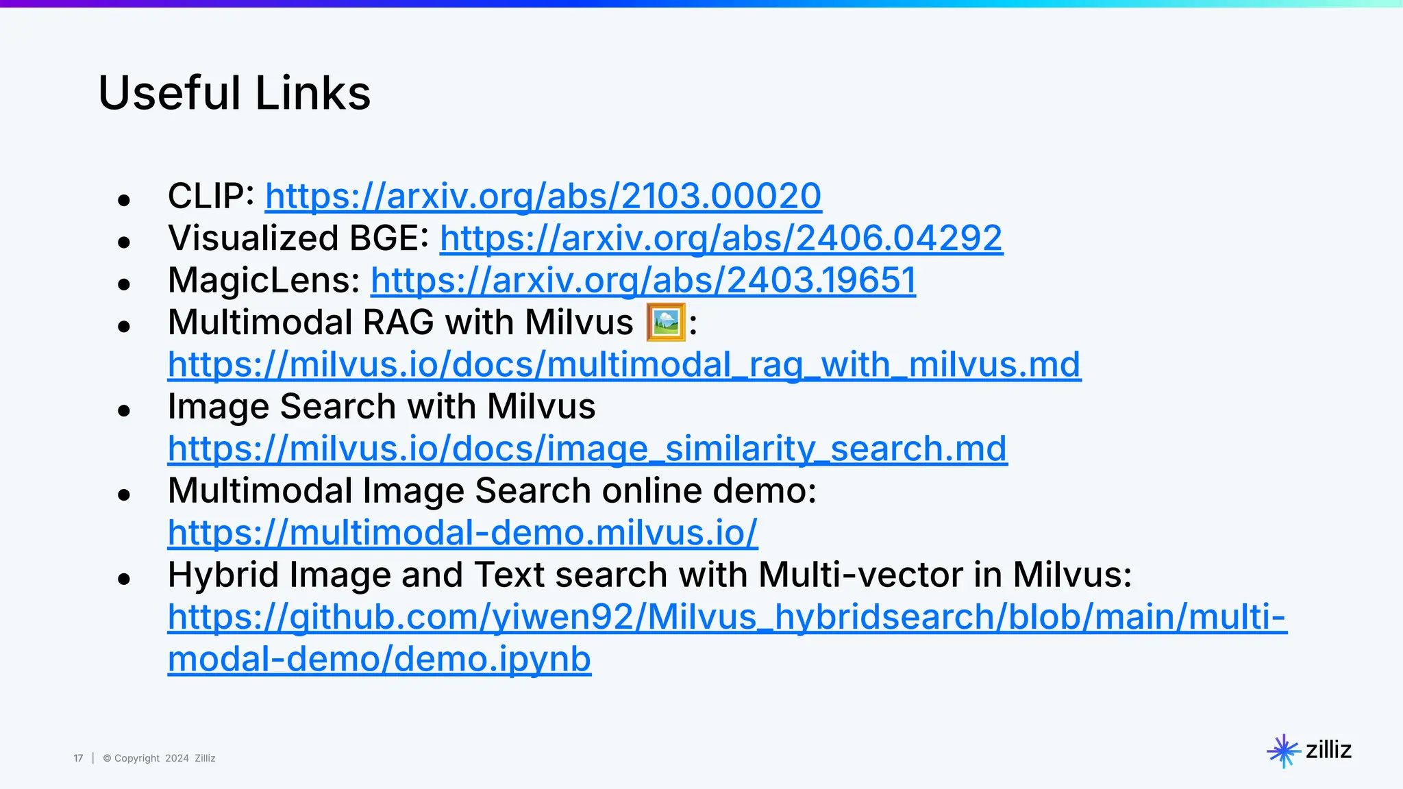 17 | © Copyright 2024 Zilliz
17
Useful Links
● CLIP https://arxiv.org/abs/2103.00020
● Visualized BGE https://arxiv.org/abs/2406.04292
● MagicLens: https://arxiv.org/abs/2403.19651
● Multimodal RAG with Milvus 🖼:
https://milvus.io/docs/multimodal_rag_with_milvus.md
● Image Search with Milvus
https://milvus.io/docs/image_similarity_search.md
● Multimodal Image Search online demo:
https://multimodal-demo.milvus.io/
● Hybrid Image and Text search with Multi-vector in Milvus:
https://github.com/yiwen92/Milvus_hybridsearch/blob/main/multi-
modal-demo/demo.ipynb
 