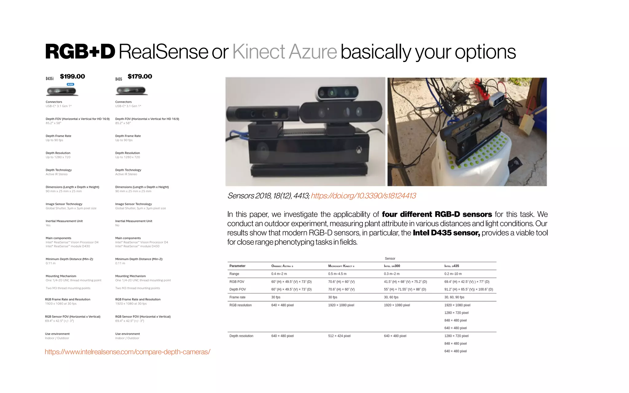 RGB+D RealSenseor Kinect Azure basically your options
https://www.intelrealsense.com/compare-depth-cameras/
$199.00 $179.00
Sensors 2018, 18(12),4413; https://doi.org/10.3390/s18124413
In this paper, we investigate the applicability of four different RGB-D sensors for this task. We
conduct an outdoor experiment, measuring plant attribute in various distances and light conditions. Our
results show that modern RGB-D sensors, in particular, the Intel D435 sensor, provides a viable tool
for closerangephenotypingtasksinfields.
 