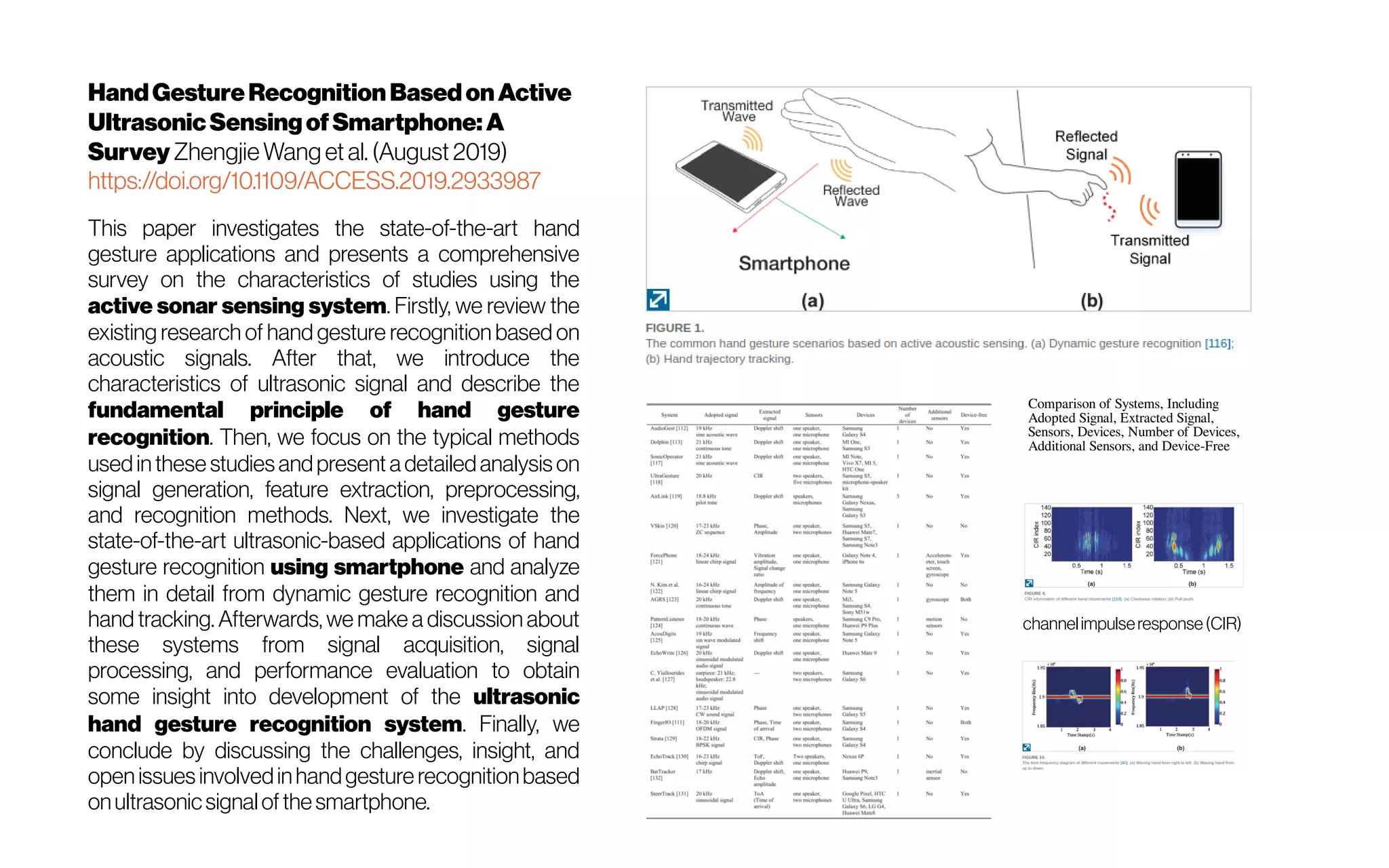 HandGestureRecognition BasedonActive
UltrasonicSensingofSmartphone:A
Survey ZhengjieWang et al. (August 2019)
https://doi.org/10.1109/ACCESS.2019.2933987
This paper investigates the state-of-the-art hand
gesture applications and presents a comprehensive
survey on the characteristics of studies using the
active sonar sensing system. Firstly, we review the
existing research of hand gesture recognition based on
acoustic signals. After that, we introduce the
characteristics of ultrasonic signal and describe the
fundamental principle of hand gesture
recognition. Then, we focus on the typical methods
used in these studies and present a detailed analysis on
signal generation, feature extraction, preprocessing,
and recognition methods. Next, we investigate the
state-of-the-art ultrasonic-based applications of hand
gesture recognition using smartphone and analyze
them in detail from dynamic gesture recognition and
hand tracking. Afterwards, we make a discussion about
these systems from signal acquisition, signal
processing, and performance evaluation to obtain
some insight into development of the ultrasonic
hand gesture recognition system. Finally, we
conclude by discussing the challenges, insight, and
open issues involvedinhandgesture recognitionbased
onultrasonicsignalof the smartphone.
Comparison of Systems, Including
Adopted Signal, Extracted Signal,
Sensors, Devices, Number of Devices,
Additional Sensors, and Device-Free
 channelimpulseresponse(CIR)
 