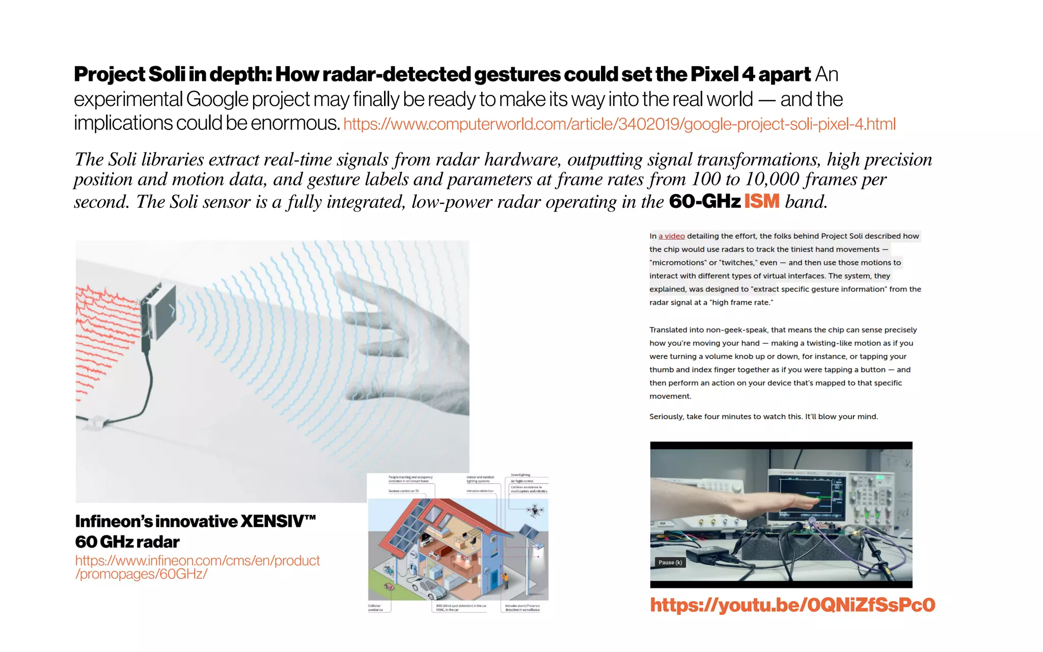 ProjectSoliindepth:Howradar-detectedgestures couldsetthePixel4apart An
experimental Google projectmayfinallybereadytomakeitswayintothe real world—and the
implicationscouldbe enormous. https://www.computerworld.com/article/3402019/google-project-soli-pixel-4.html
The Soli libraries extract real-time signals from radar hardware, outputting signal transformations, high precision
position and motion data, and gesture labels and parameters at frame rates from 100 to 10,000 frames per
second. The Soli sensor is a fully integrated, low-power radar operating in the 60-GHz ISM band.
https://youtu.be/0QNiZfSsPc0
 