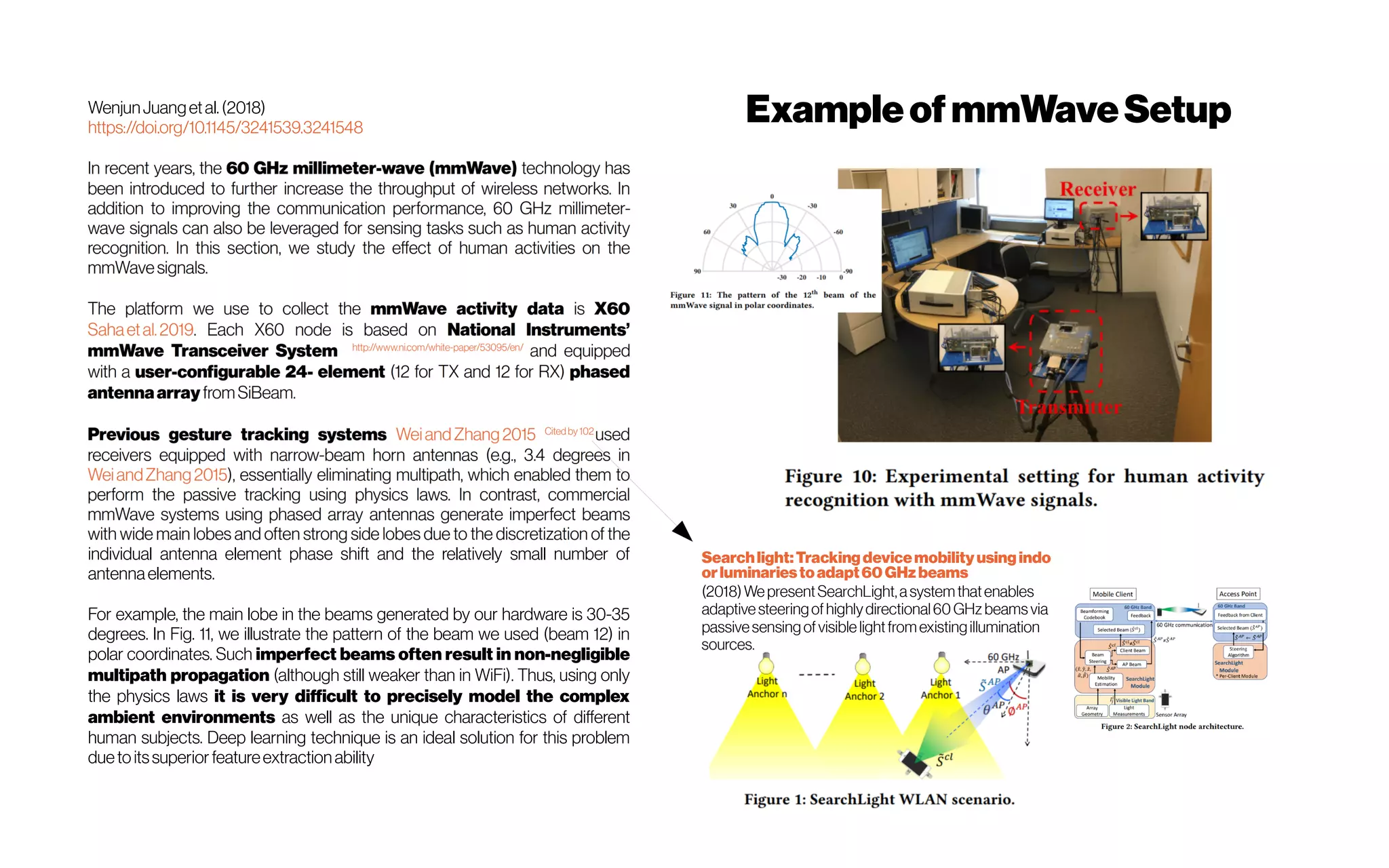 WenjunJuangetal.(2018)
https://doi.org/10.1145/3241539.3241548
individual antenna element phase shift and the relatively small number of
antennaelements.
For example, the main lobe in the beams generated by our hardware is 30-35
degrees. In Fig. 11, we illustrate the pattern of the beam we used (beam 12) in
polar coordinates. Such imperfect beams often result in non-negligible
multipath propagation (although still weaker than in WiFi). Thus, using only
the physics laws it is very difficult to precisely model the complex
ambient environments as well as the unique characteristics of different
human subjects. Deep learning technique is an ideal solution for this problem
duetoitssuperior featureextractionability
ExampleofmmWaveSetup
Searchlight:Trackingdevicemobilityusingindo
orluminariestoadapt60 GHzbeams
(2018)WepresentSearchLight,asystemthatenables
adaptivesteeringofhighlydirectional60GHz beamsvia
passivesensingofvisiblelightfromexistingillumination
 