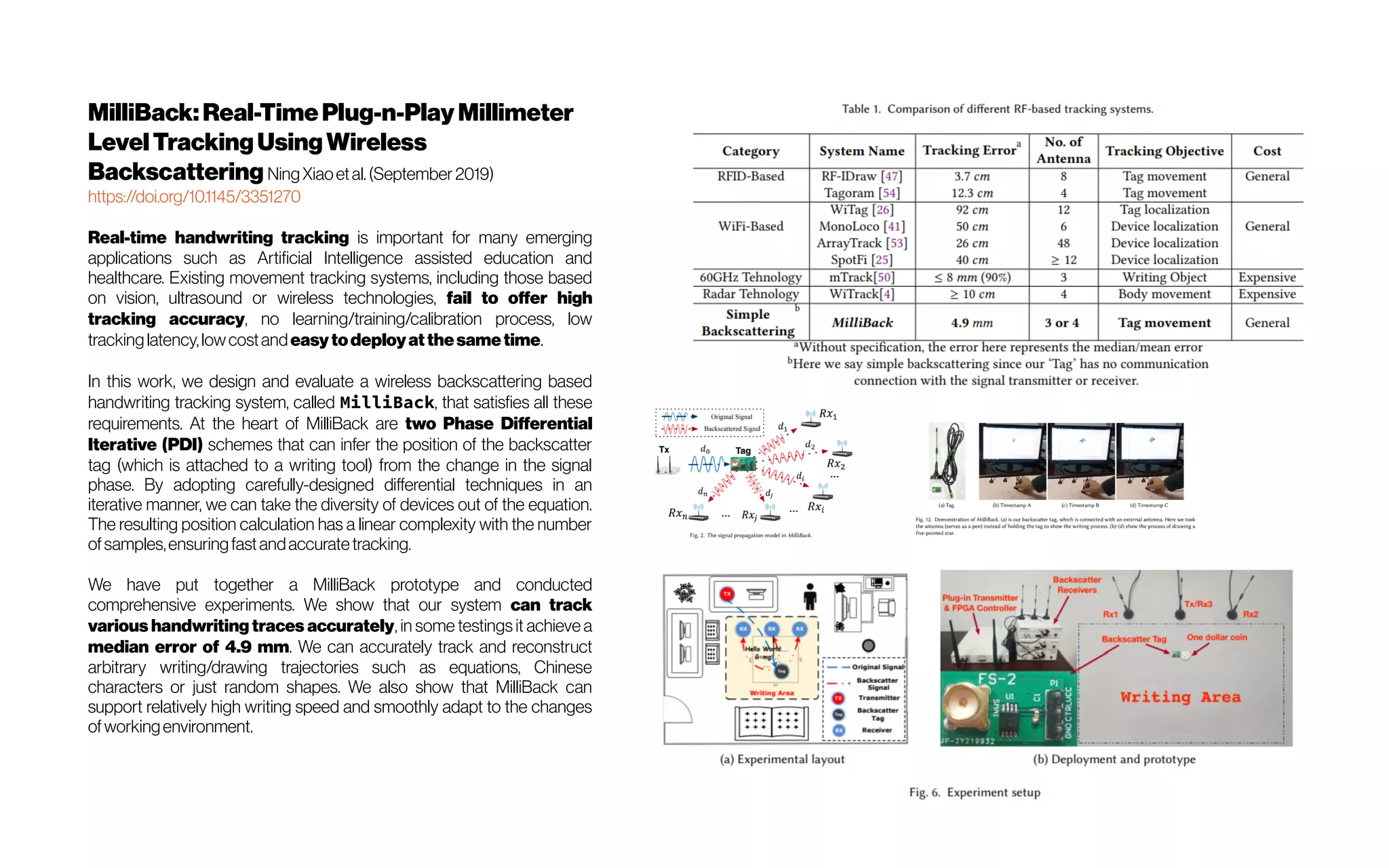 MilliBack:Real-TimePlug-n-Play Millimeter
LevelTrackingUsingWireless
Backscattering NingXiaoetal.(September 2019)
https://doi.org/10.1145/3351270
Real-time handwriting tracking is important for many emerging
applications such as Artificial Intelligence assisted education and
healthcare. Existing movement tracking systems, including those based
on vision, ultrasound or wireless technologies, fail to offer high
tracking accuracy, no learning/training/calibration process, low
trackinglatency,lowcostandeasytodeployatthesametime.
In this work, we design and evaluate a wireless backscattering based
handwriting tracking system, called MilliBack, that satisfies all these
requirements. At the heart of MilliBack are two Phase Differential
Iterative (PDI) schemes that can infer the position of the backscatter
tag (which is attached to a writing tool) from the change in the signal
phase. By adopting carefully-designed differential techniques in an
iterative manner, we can take the diversity of devices out of the equation.
The resulting position calculation has a linear complexity with the number
ofsamples,ensuringfastandaccuratetracking.
We have put together a MilliBack prototype and conducted
comprehensive experiments. We show that our system can track
various handwriting traces accurately, in some testings it achieve a
median error of 4.9 mm. We can accurately track and reconstruct
arbitrary writing/drawing trajectories such as equations, Chinese
characters or just random shapes. We also show that MilliBack can
support relatively high writing speed and smoothly adapt to the changes
ofworkingenvironment.
 