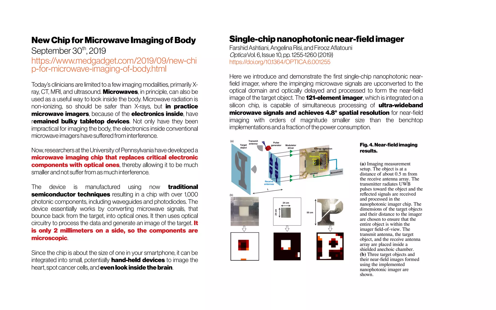 NewChip forMicrowaveImagingofBody
September 30th
, 2019
https://www.medgadget.com/2019/09/new-chi
p-for-microwave-imaging-of-body.html
Today’s clinicians are limited to a few imaging modalities, primarily X-
ray, CT, MRI, and ultrasound. Microwaves, in principle, can also be
used as a useful way to look inside the body. Microwave radiation is
non-ionizing, so should be safer than X-rays, but in practice
microwave imagers, because of the electronics inside, have
remained bulky tabletop devices. Not only have they been
impractical for imaging the body, the electronics inside conventional
microwaveimagershavesufferedfrominterference.
Now,researchersattheUniversityofPennsylvaniahavedevelopeda
microwave imaging chip that replaces critical electronic
components with optical ones, thereby allowing it to be much
smallerandnotsufferfromasmuchinterference.
The device is manufactured using now traditional
semiconductor techniques resulting in a chip with over 1,000
photonic components, including waveguides and photodiodes. The
device essentially works by converting microwave signals, that
bounce back from the target, into optical ones. It then uses optical
circuitry to process the data and generate an image of the target. It
is only 2 millimeters on a side, so the components are
microscopic.
Since the chip is about the size of one in your smartphone, it can be
integrated into small, potentially hand-held devices to image the
heart,spotcancer cells,andevenlookinsidethebrain.
Single-chipnanophotonicnear-fieldimager
FarshidAshtiani,AngelinaRisi,andFiroozAflatouni
OpticaVol.6,Issue10,pp.1255-1260(2019)
https://doi.org/10.1364/OPTICA.6.001255
Here we introduce and demonstrate the first single-chip nanophotonic near-
field imager, where the impinging microwave signals are upconverted to the
optical domain and optically delayed and processed to form the near-field
image of the target object. The 121-element imager, which is integrated on a
silicon chip, is capable of simultaneous processing of ultra-wideband
microwave signals and achieves 4.8° spatial resolution for near-field
imaging with orders of magnitude smaller size than the benchtop
implementationsandafractionofthepowerconsumption.
Fig. 4. Near-field imaging
results.
(a) Imaging measurement
setup. The object is at a
distance of about 0.5 m from
the receive antenna array. The
transmitter radiates UWB
pulses toward the object and the
reflected signals are received
and processed in the
nanophotonic imager chip. The
dimensions of the target objects
and their distance to the imager
are chosen to ensure that the
entire object is within the
imager field-of-view. The
transmit antenna, the target
object, and the receive antenna
array are placed inside a
shielded anechoic chamber.
(b) Three target objects and
their near-field images formed
using the implemented
nanophotonic imager are
shown.
 