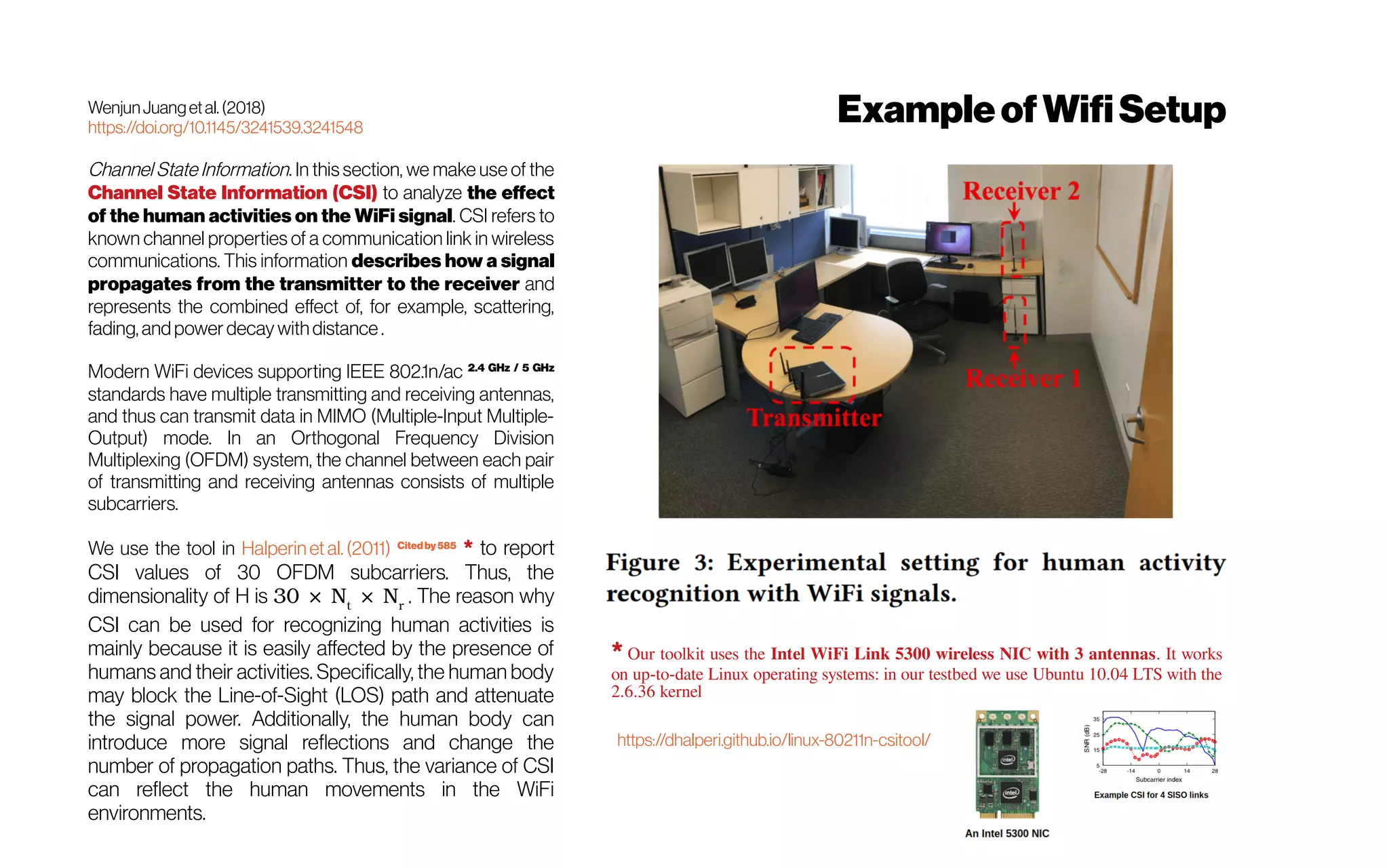 WenjunJuangetal.(2018)
https://doi.org/10.1145/3241539.3241548
Channel State Information. In this section, we make use of the
Channel State Information (CSI) to analyze the effect
of the human activities on the WiFi signal. CSI refers to
known channel properties of a communication link in wireless
communications. This information describes how a signal
propagates from the transmitter to the receiver and
represents the combined effect of, for example, scattering,
fading, and power decay withdistance .
Modern WiFi devices supporting IEEE 802.1n/ac 2.4 GHz / 5 GHz
standards have multiple transmitting and receiving antennas,
and thus can transmit data in MIMO (Multiple-Input Multiple-
Output) mode. In an Orthogonal Frequency Division
Multiplexing (OFDM) system, the channel between each pair
of transmitting and receiving antennas consists of multiple
subcarriers.
We use the tool in Halperin et al. (2011) Citedby585
* to report
CSI values of 30 OFDM subcarriers. Thus, the
dimensionality of H is 30 × Nt
× Nr
. The reason why
CSI can be used for recognizing human activities is
mainly because it is easily affected by the presence of
humans and their activities. Specifically, the human body
may block the Line-of-Sight (LOS) path and attenuate
the signal power. Additionally, the human body can
introduce more signal reflections and change the
number of propagation paths. Thus, the variance of CSI
can reflect the human movements in the WiFi
environments.
* Our toolkit uses the Intel WiFi Link 5300 wireless NIC with 3 antennas. It works
on up-to-date Linux operating systems: in our testbed we use Ubuntu 10.04 LTS with the
2.6.36 kernel
https://dhalperi.github.io/linux-80211n-csitool/
ExampleofWifiSetup
 