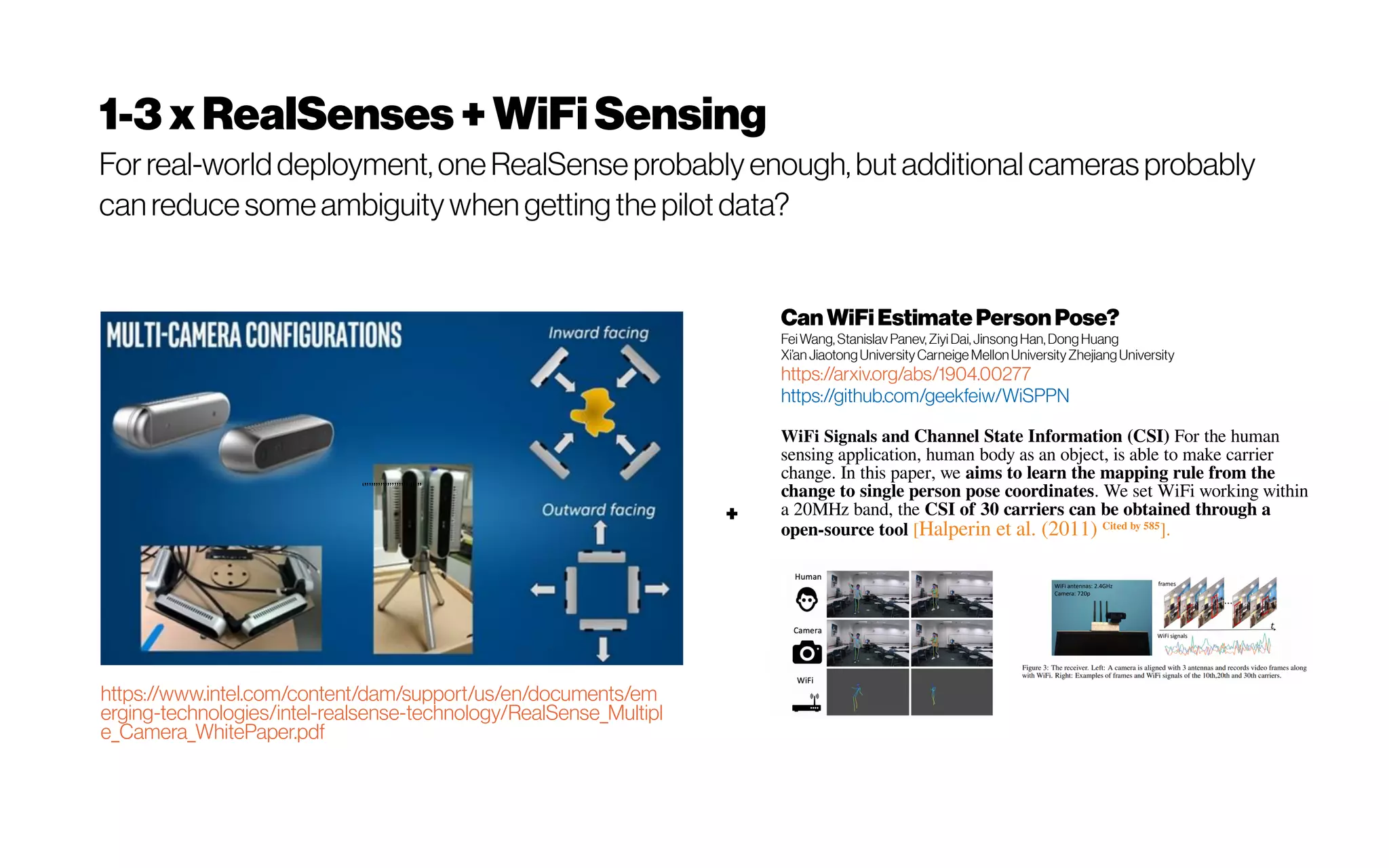1-3xRealSenses+WiFiSensing
For real-worlddeployment, oneRealSense probably enough, but additionalcameras probably
can reduce someambiguitywhen gettingthe pilot data?
‘’’’’’’’’’’’’’’’’’’’’’’’’’
https://www.intel.com/content/dam/support/us/en/documents/em
erging-technologies/intel-realsense-technology/RealSense_Multipl
e_Camera_WhitePaper.pdf
Can WiFi EstimatePersonPose?
FeiWang, Stanislav Panev, Ziyi Dai, JinsongHan, DongHuang
Xi’an JiaotongUniversityCarneige MellonUniversityZhejiangUniversity
https://arxiv.org/abs/1904.00277
https://github.com/geekfeiw/WiSPPN
WiFi Signals and Channel State Information (CSI) For the human
sensing application, human body as an object, is able to make carrier
change. In this paper, we aims to learn the mapping rule from the
change to single person pose coordinates. We set WiFi working within
a 20MHz band, the CSI of 30 carriers can be obtained through a
open-source tool [Halperin et al. (2011) Cited by 585
].
+
 