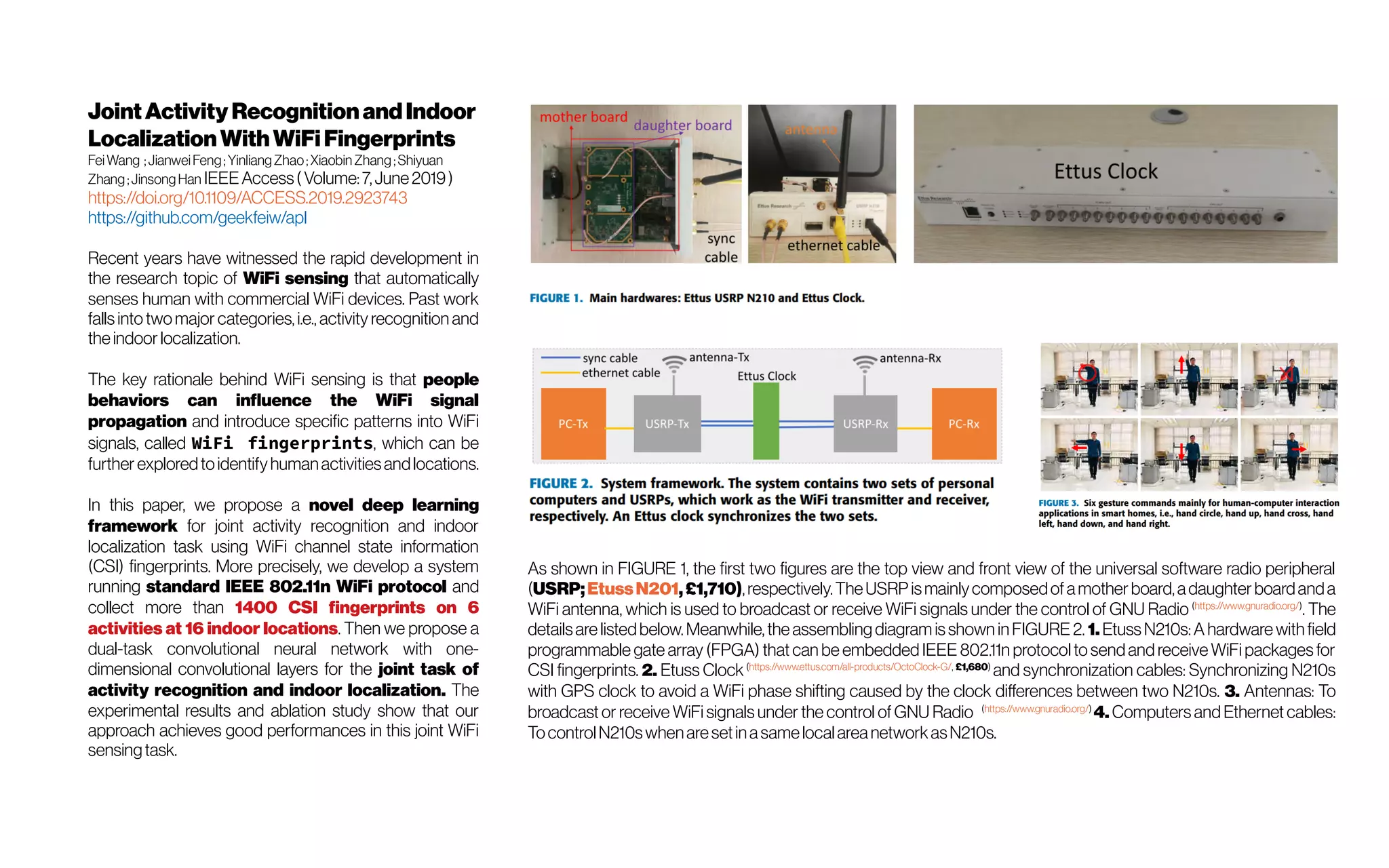 JointActivity Recognitionand Indoor
LocalizationWithWiFi Fingerprints
FeiWang ;JianweiFeng;YinliangZhao;Xiaobin Zhang;Shiyuan
Zhang;JinsongHan IEEEAccess( Volume:7,June2019)
https://doi.org/10.1109/ACCESS.2019.2923743
https://github.com/geekfeiw/apl
Recent years have witnessed the rapid development in
the research topic of WiFi sensing that automatically
senses human with commercial WiFi devices. Past work
fallsintotwomajor categories,i.e., activity recognition and
theindoor localization.
The key rationale behind WiFi sensing is that people
behaviors can influence the WiFi signal
propagation and introduce specific patterns into WiFi
signals, called WiFi fingerprints, which can be
further exploredtoidentifyhumanactivitiesandlocations.
In this paper, we propose a novel deep learning
framework for joint activity recognition and indoor
localization task using WiFi channel state information
(CSI) fingerprints. More precisely, we develop a system
running standard IEEE 802.11n WiFi protocol and
collect more than 1400 CSI fingerprints on 6
activities at 16 indoor locations. Then we propose a
dual-task convolutional neural network with one-
dimensional convolutional layers for the joint task of
activity recognition and indoor localization. The
experimental results and ablation study show that our
approach achieves good performances in this joint WiFi
sensingtask.
As shown in FIGURE 1, the first two figures are the top view and front view of the universal software radio peripheral
(USRP;EtussN201,£1,710),respectively.TheUSRP ismainlycomposedofamother board,adaughter boardanda
WiFi antenna, which is used to broadcast or receive WiFi signals under the control of GNU Radio (https://www.gnuradio.org/)
. The
detailsare listedbelow.Meanwhile,the assembling diagram isshown inFIGURE 2. 1. EtussN210s:A hardware withfield
programmable gate array (FPGA) that can be embedded IEEE 802.11n protocol to sendand receive WiFi packagesfor
CSI fingerprints. 2. Etuss Clock(https://www.ettus.com/all-products/OctoClock-G/, £1,680)
and synchronization cables: Synchronizing N210s
with GPS clock to avoid a WiFi phase shifting caused by the clock differences between two N210s. 3. Antennas: To
broadcast or receive WiFi signals under the control ofGNU Radio (https://www.gnuradio.org/)
4. Computers and Ethernet cables:
TocontrolN210swhenaresetinasamelocalareanetworkasN210s.
 