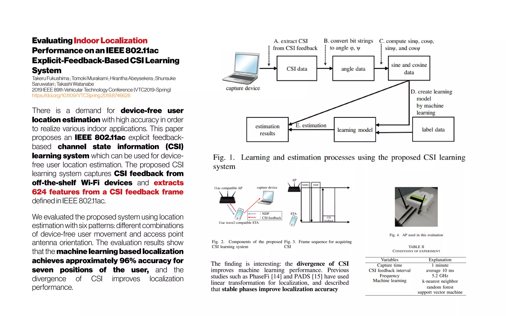EvaluatingIndoorLocalization
Performanceonan IEEE802.11ac
Explicit-Feedback-BasedCSI Learning
System
TakeruFukushima;Tomoki Murakami;HiranthaAbeysekera;Shunsuke
Saruwatari;TakashiWatanabe
2019IEEE 89th Vehicular TechnologyConference (VTC2019-Spring)
https://doi.org/10.1109/VTCSpring.2019.8746628
There is a demand for device-free user
location estimation with high accuracy in order
to realize various indoor applications. This paper
proposes an IEEE 802.11ac explicit feedback-
based channel state information (CSI)
learning system which can be used for device-
free user location estimation. The proposed CSI
learning system captures CSI feedback from
off-the-shelf Wi-Fi devices and extracts
624 features from a CSI feedback frame
definedinIEEE 802.11ac.
We evaluated the proposed system using location
estimationwith six patterns: differentcombinations
of device-free user movement and access point
antenna orientation. The evaluation results show
that the machine learning based localization
achieves approximately 96% accuracy for
seven positions of the user, and the
divergence of CSI improves localization
performance.
The finding is interesting: the divergence of CSI
improves machine learning performance. Previous
studies such as PhaseFi [14] and PADS [15] have used
linear transformation for localization, and described
that stable phases improve localization accuracy
 